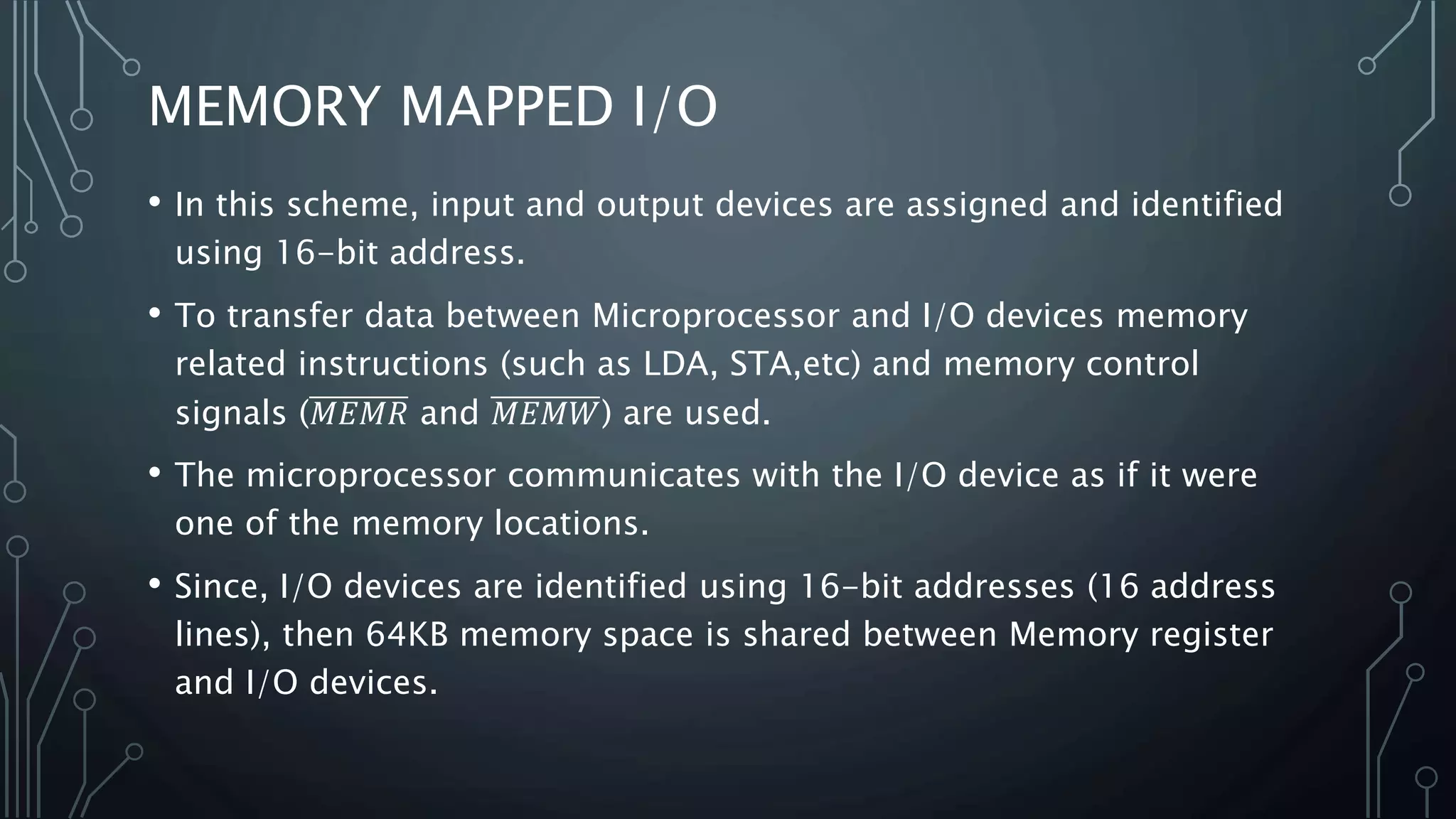 MEMORY MAPPED I/O
• In this scheme, input and output devices are assigned and identified
using 16-bit address.
• To transfer data between Microprocessor and I/O devices memory
related instructions (such as LDA, STA,etc) and memory control
signals (𝑀𝐸𝑀𝑅 and 𝑀𝐸𝑀𝑊) are used.
• The microprocessor communicates with the I/O device as if it were
one of the memory locations.
• Since, I/O devices are identified using 16-bit addresses (16 address
lines), then 64KB memory space is shared between Memory register
and I/O devices.
 