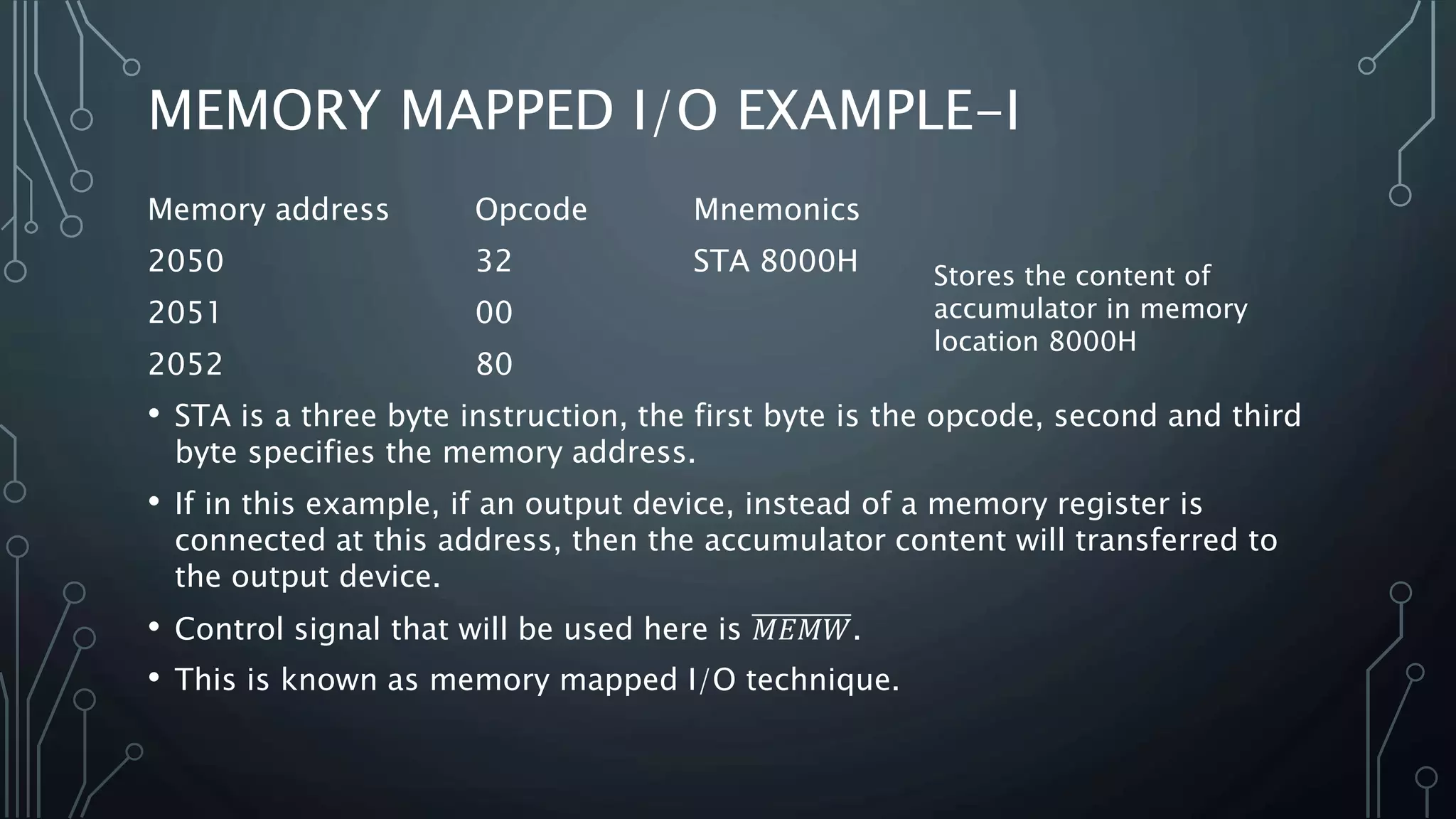 MEMORY MAPPED I/O EXAMPLE-I
Memory address Opcode Mnemonics
2050 32 STA 8000H
2051 00
2052 80
• STA is a three byte instruction, the first byte is the opcode, second and third
byte specifies the memory address.
• If in this example, if an output device, instead of a memory register is
connected at this address, then the accumulator content will transferred to
the output device.
• Control signal that will be used here is 𝑀𝐸𝑀𝑊.
• This is known as memory mapped I/O technique.
Stores the content of
accumulator in memory
location 8000H
 