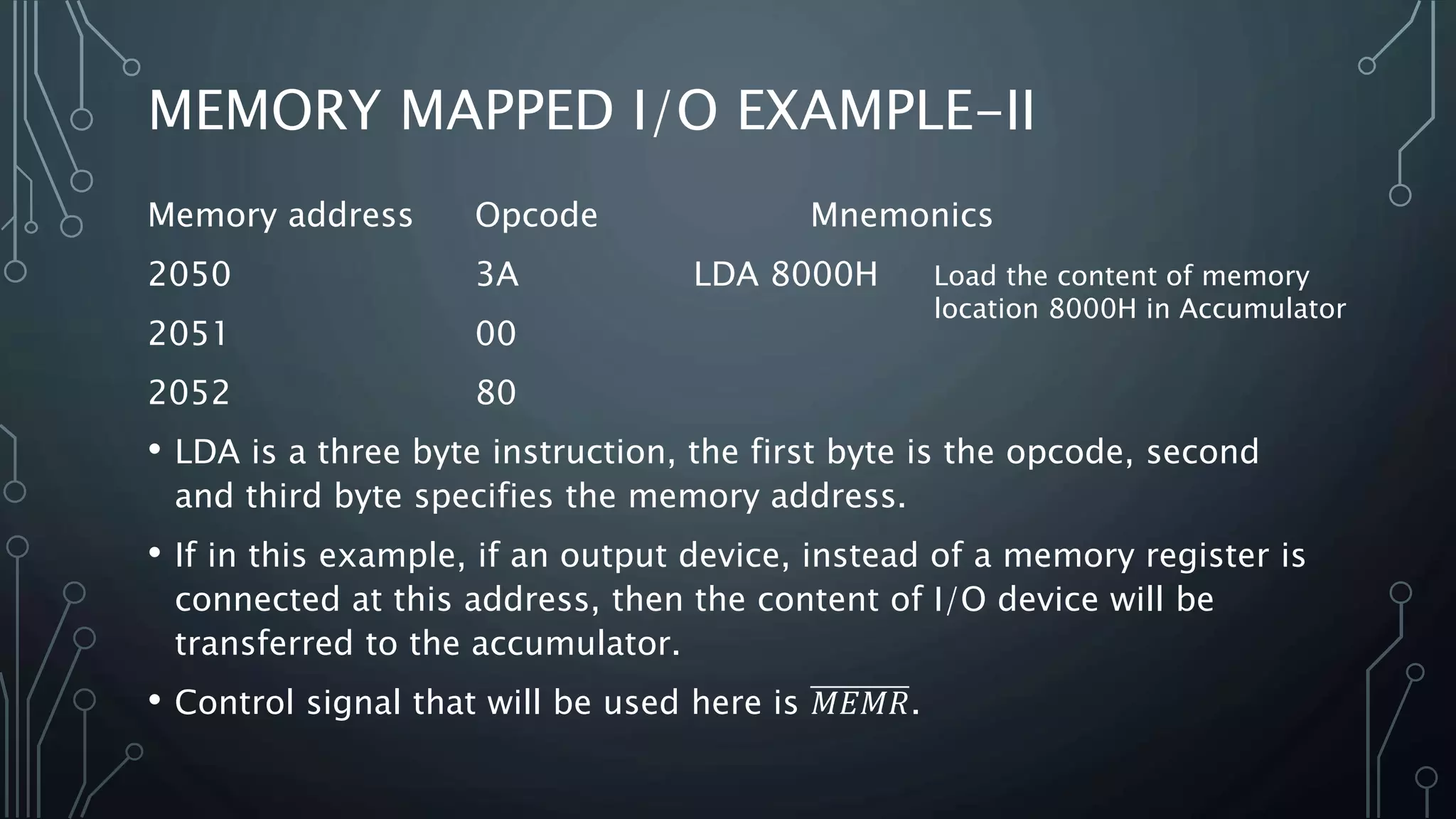 MEMORY MAPPED I/O EXAMPLE-II
Memory address Opcode Mnemonics
2050 3A LDA 8000H
2051 00
2052 80
• LDA is a three byte instruction, the first byte is the opcode, second
and third byte specifies the memory address.
• If in this example, if an output device, instead of a memory register is
connected at this address, then the content of I/O device will be
transferred to the accumulator.
• Control signal that will be used here is 𝑀𝐸𝑀𝑅.
Load the content of memory
location 8000H in Accumulator
 