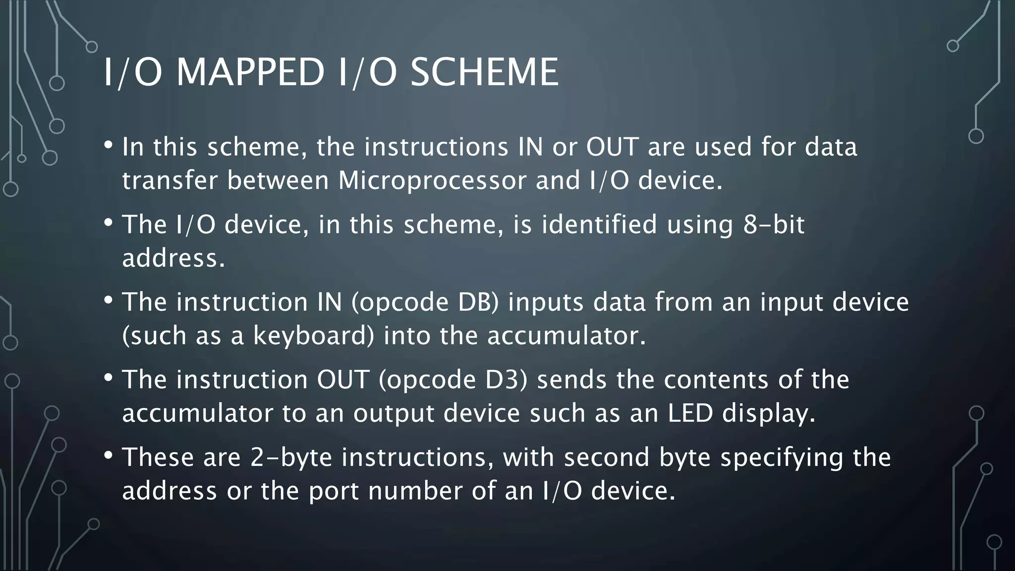 I/O MAPPED I/O SCHEME
• In this scheme, the instructions IN or OUT are used for data
transfer between Microprocessor and I/O device.
• The I/O device, in this scheme, is identified using 8-bit
address.
• The instruction IN (opcode DB) inputs data from an input device
(such as a keyboard) into the accumulator.
• The instruction OUT (opcode D3) sends the contents of the
accumulator to an output device such as an LED display.
• These are 2-byte instructions, with second byte specifying the
address or the port number of an I/O device.
 