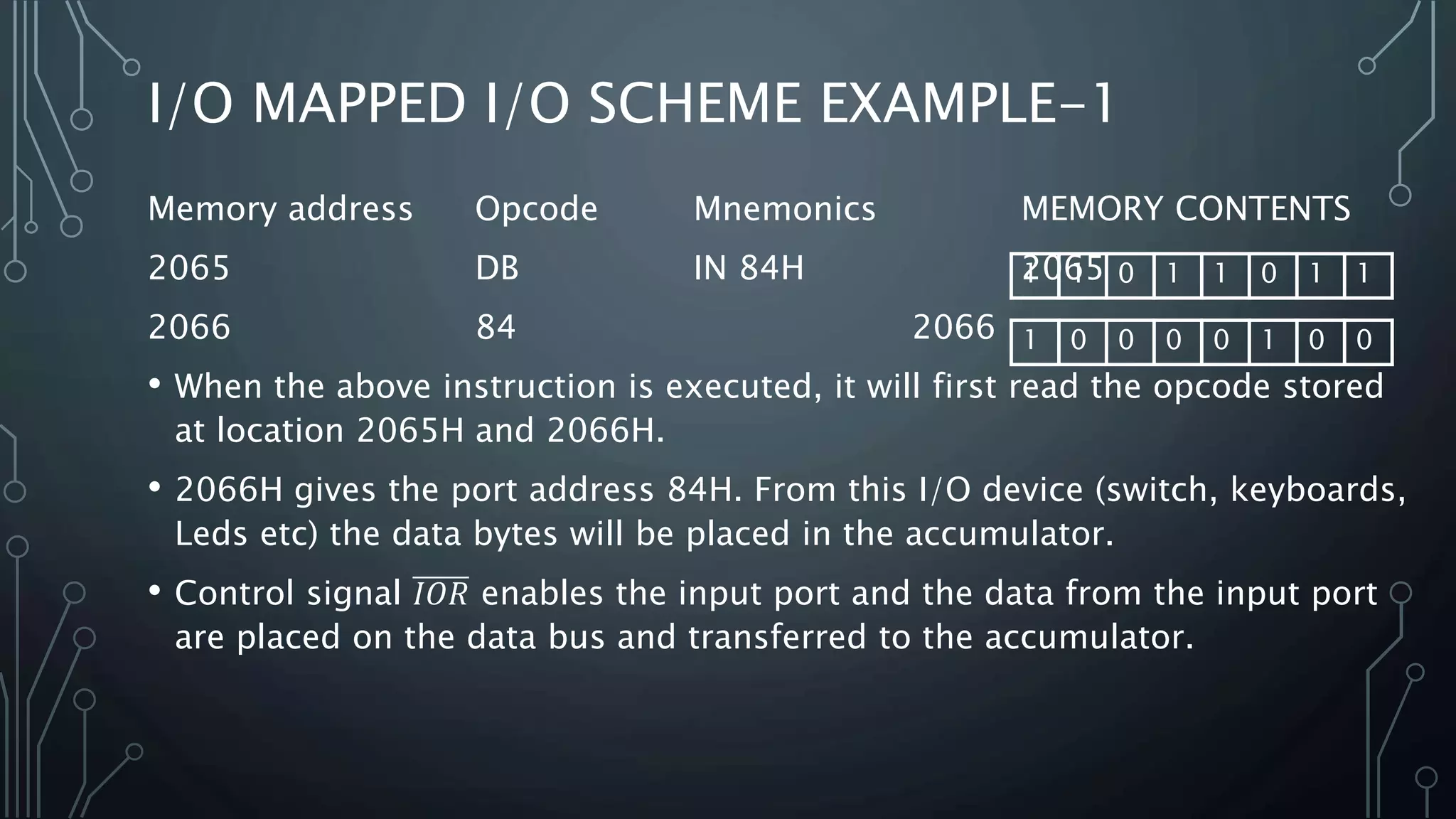 Memory address Opcode Mnemonics MEMORY CONTENTS
2065 DB IN 84H 2065
2066 84 2066
• When the above instruction is executed, it will first read the opcode stored
at location 2065H and 2066H.
• 2066H gives the port address 84H. From this I/O device (switch, keyboards,
Leds etc) the data bytes will be placed in the accumulator.
• Control signal 𝐼𝑂𝑅 enables the input port and the data from the input port
are placed on the data bus and transferred to the accumulator.
I/O MAPPED I/O SCHEME EXAMPLE-1
1 1 0 1 1 0 1 1
1 0 0 0 0 1 0 0
 