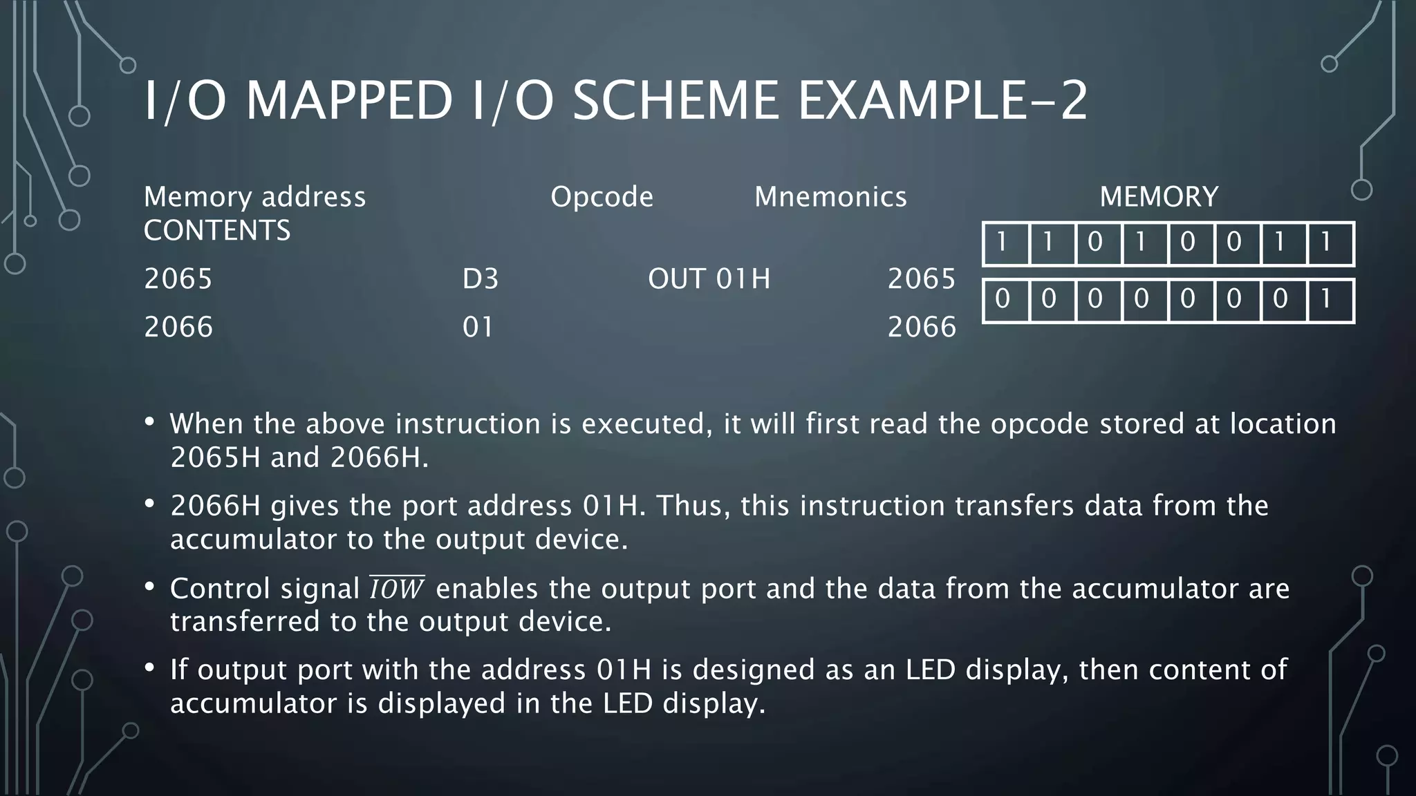 Memory address Opcode Mnemonics MEMORY
CONTENTS
2065 D3 OUT 01H 2065
2066 01 2066
• When the above instruction is executed, it will first read the opcode stored at location
2065H and 2066H.
• 2066H gives the port address 01H. Thus, this instruction transfers data from the
accumulator to the output device.
• Control signal 𝐼𝑂𝑊 enables the output port and the data from the accumulator are
transferred to the output device.
• If output port with the address 01H is designed as an LED display, then content of
accumulator is displayed in the LED display.
I/O MAPPED I/O SCHEME EXAMPLE-2
1 1 0 1 0 0 1 1
0 0 0 0 0 0 0 1
 