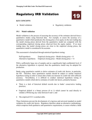 Managing Credit Risk Under The Basel III Framework 273
Copyright 2018 CapitaLogic Limited
Regulatory IRB Validation
19
KEY CONCEPTS
• Model validation • Regulatory validation
19 Regulatory IRB validation
19.1 Model validation
Model validation is the process of assessing the accuracy of the estimates derived from a
quantitative model, using historical data. For example, to assess the accuracy of a
quantitative model which predicates the closing price of an equity on the next trading day,
the model closing prices derived from the quantitative model are compared with the
corresponding empirical closing prices observed from the equity market. If on most
trading days, the model closing prices are close to the empirical closing prices, the
quantitative model is considered to be accurate.
This assessment is formalized through statistical hypothesis testing:
Null hypothesis: Empirical closing price - Model closing price = 0
Alternative hypothesis: Empirical closing price - Model closing price ≠ 0
With a sufficiently large size of samples and at a significantly high confidential level, if
the alternative hypothesis is rejected, then the quantitative model may be adopted for
production.
Banks using quantitative models to derive estimates of credit risk factors, in particular,
the PD. Therefore, these quantitative models should be subject to similar statistical
hypothesis testing in order to ensure that a bank can measure its credit risk with sufficient
accuracy. Nevertheless, it is difficult to conduct statistical hypothesis testing of
quantitative models which derive estimates of credit risk factors, primarily because:
• There is a lack of historical default records due to banks’ conservative lending
practices;
• Empirical default is a binary process (0 or 1) which cannot be used directly to
validate a PD having any value between 0 and 1; and
• The empirical CCC is unobservable.
These limitations prevent the development of a rigorous and universal standard on model
validation for credit risk factors. Regulators therefore adopt an alternative methodology,
which comprises both qualitative and quantitative requirements, to assess whether a bank
 