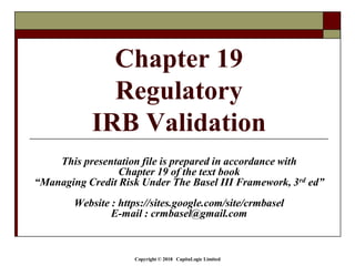 Copyright © 2018 CapitaLogic Limited
Chapter 19
Regulatory
IRB Validation
This presentation file is prepared in accordance with
Chapter 19 of the text book
“Managing Credit Risk Under The Basel III Framework, 3rd ed”
Website : https://sites.google.com/site/crmbasel
E-mail : crmbasel@gmail.com
 