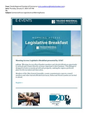 From: ToledoRegional Chamberof Commerce <julie.sanderson@toledochamber.com>
Sent: Thursday,January17, 2019 3:47 PM
To:
Subject:Connectwithour LegislaturesatMorningAccess
MorningAccess: Legislat iveBreakf ast
Morning Access: Legislative Breakfast presented by AT&T
2.8.19 - Morning AccessoffersChamber members and electedofficialsan opportunity
to network and connect directly onissues important to their business. Thisdialogue is
designed to foster economic growth and prosperity, makingthe regiona preferred
place for diverse talent and innovation.
Members of the Ohio General Assembly, county commissioners, mayors, council
members and other electedofficialsfrom Lucas, Fulton and Woodcounties are invited
to attend.
Register >
 