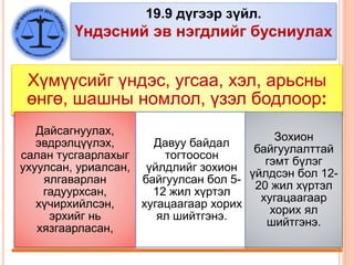 19.9 дүгээр зүйл.
Үндэсний эв нэгдлийг бусниулах
Хүмүүсийг үндэс, угсаа, хэл, арьсны
өнгө, шашны номлол, үзэл бодлоор:
Дайсагнуулах,
эвдрэлцүүлэх,
салан тусгаарлахыг
ухуулсан, уриалсан,
ялгаварлан
гадуурхсан,
хүчирхийлсэн,
эрхийг нь
хязгаарласан,
Давуу байдал
тогтоосон
үйлдлийг зохион
байгуулсан бол 5-
12 жил хүртэл
хугацаагаар хорих
ял шийтгэнэ.
Зохион
байгуулалттай
гэмт бүлэг
үйлдсэн бол 12-
20 жил хүртэл
хугацаагаар
хорих ял
шийтгэнэ.
 