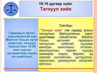 19.10 дугаар зүйл.
Тагнуул хийх
Гадаадын иргэн,
харьяалалгүй хүн
Монгол Улсын нутаг
дэвсгэрт тагнуул
хийсэн бол 12-20
жил хүртэл
хугацаагаар хорих
ял шийтгэнэ.
Тайлбар:
-“Тагнуул хийх” гэж гадаад улсын
тагнуулын байгууллагын үүрэг
даалгавар гүйцэтгэсэн, Монгол
Улсын иргэнийг гадаадын
тагнуулын албатай нууцаар
хамтран ажиллахыг ятгасан,
ажиллуулсан, төрийн нууцад
хамаарах мэдээ, баримт, эд
зүйлийг хулгайлсан, цуглуулсан,
хадгалсан, дамжуулсан үйлдлийг
ойлгоно.
 
