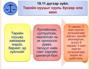 19.11 дүгээр зүйл.
Төрийн нууцыг хууль бусаар олж
авах
Төрийн
нууцад
хамаарах
мэдээ,
баримт, эд
зүйлсийг
Хулгайлсан,
цуглуулсан,
хадгалсан нь
эх орноосоо
урвах,
тагнуул хийх
гэмт хэргийн
шинжгүй бол:
6 сараас 3
жил хүртэл
хугацаагаар
зорчих эрхийг
хязгаарлах,
эсхүл 6
сараас 3 жил
хүртэл
хугацаагаар
хорих ял
шийтгэнэ.
 