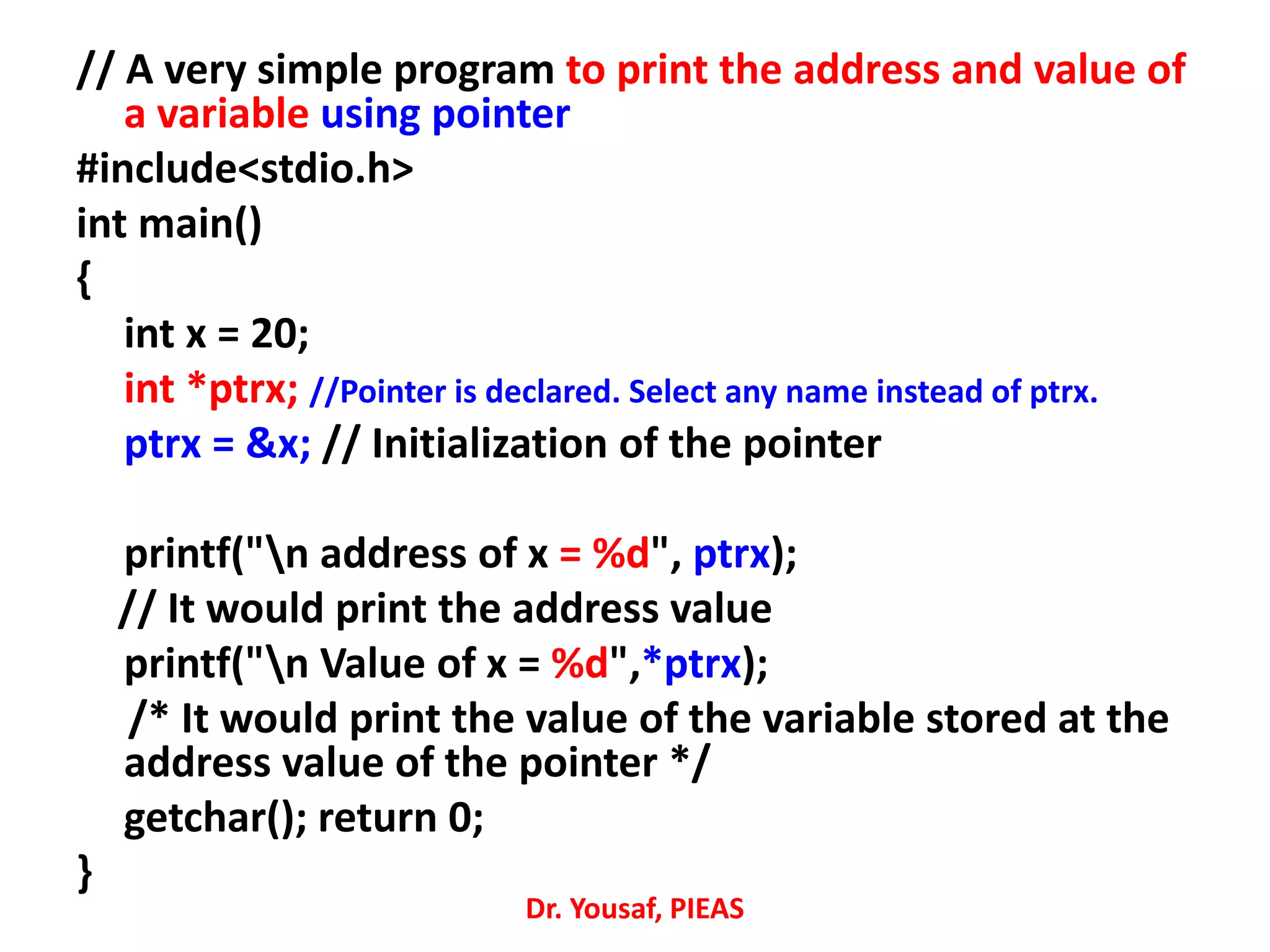 // A very simple program to print the address and value of
a variable using pointer
#include<stdio.h>
int main()
{
int x = 20;
int *ptrx; //Pointer is declared. Select any name instead of ptrx.
ptrx = &x; // Initialization of the pointer
printf("n address of x = %d", ptrx);
// It would print the address value
printf("n Value of x = %d",*ptrx);
/* It would print the value of the variable stored at the
address value of the pointer */
getchar(); return 0;
}
Dr. Yousaf, PIEAS
 