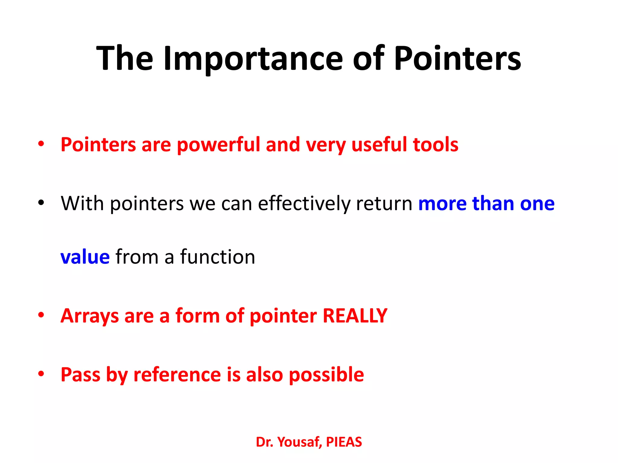 • Pointers are powerful and very useful tools
• With pointers we can effectively return more than one
value from a function
• Arrays are a form of pointer REALLY
• Pass by reference is also possible
Dr. Yousaf, PIEAS
The Importance of Pointers
 