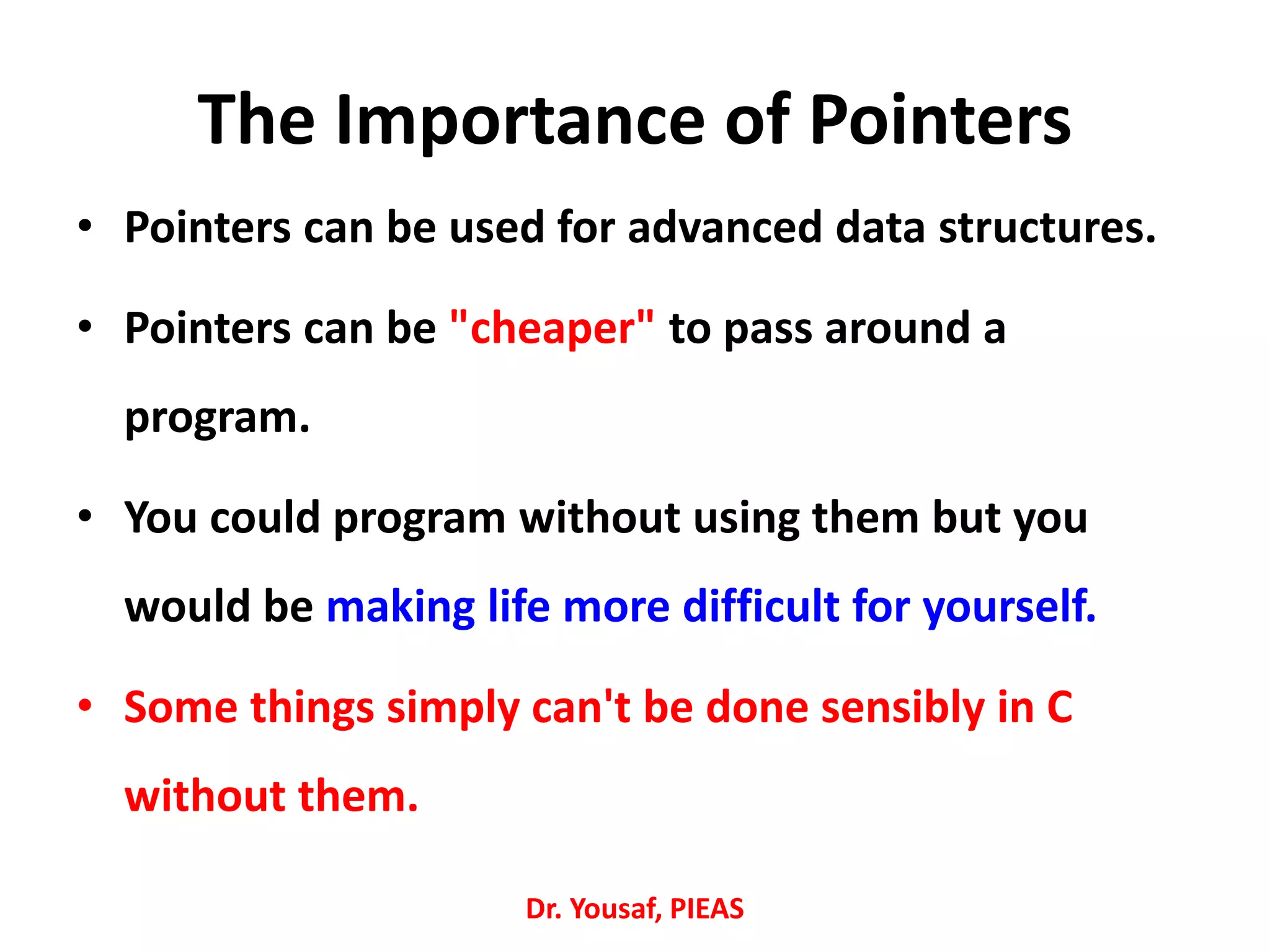The Importance of Pointers
• Pointers can be used for advanced data structures.
• Pointers can be "cheaper" to pass around a
program.
• You could program without using them but you
would be making life more difficult for yourself.
• Some things simply can't be done sensibly in C
without them.
Dr. Yousaf, PIEAS
 