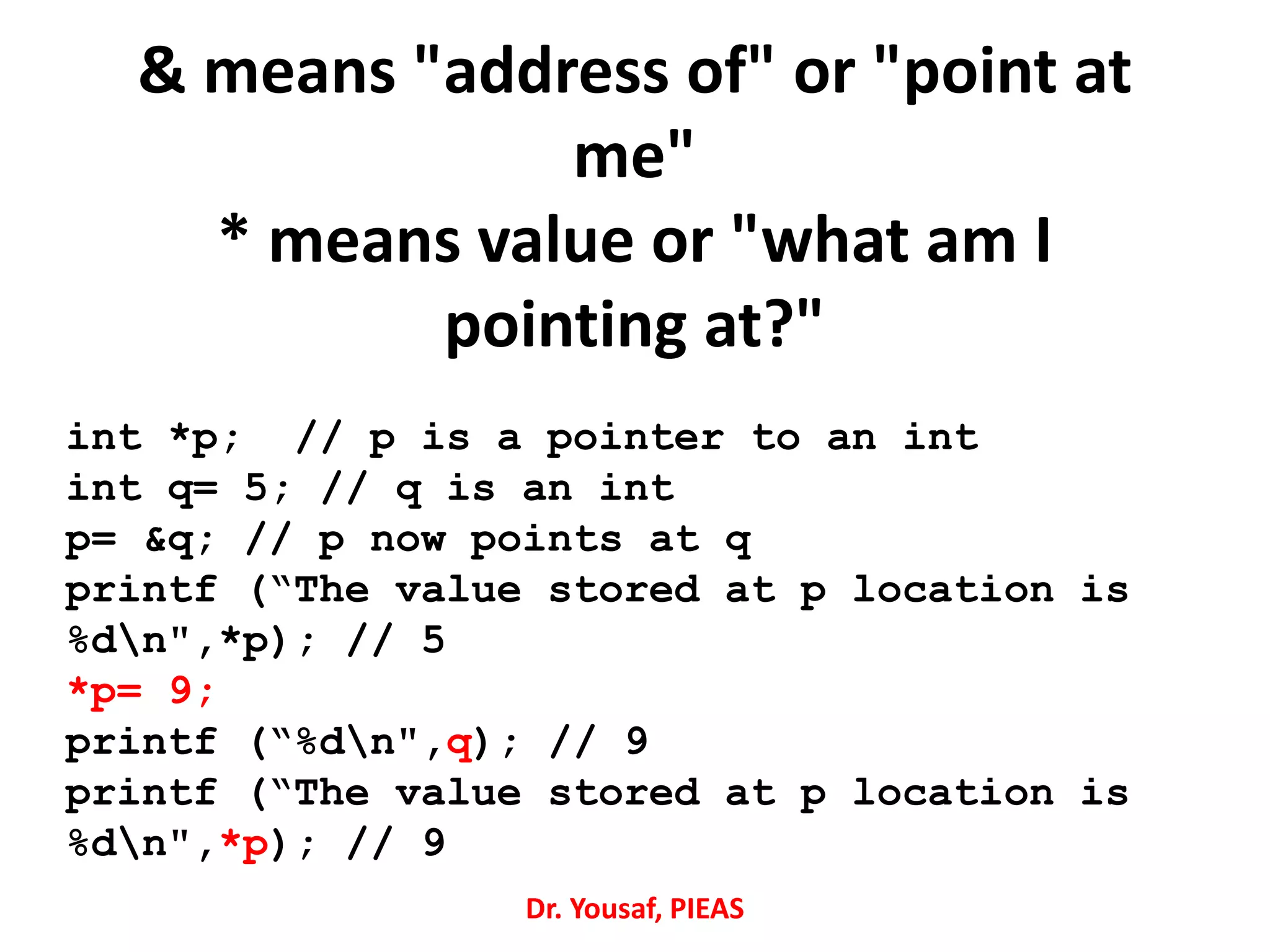 & means "address of" or "point at
me"
* means value or "what am I
pointing at?"
int *p; // p is a pointer to an int
int q= 5; // q is an int
p= &q; // p now points at q
printf (“The value stored at p location is
%dn",*p); // 5
*p= 9;
printf (“%dn",q); // 9
printf (“The value stored at p location is
%dn",*p); // 9
Dr. Yousaf, PIEAS
 