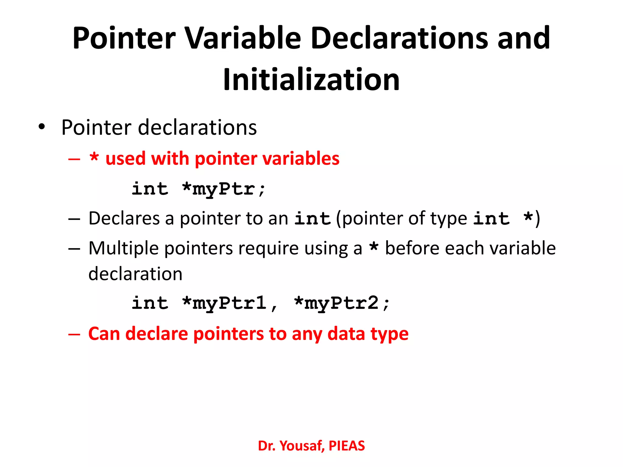 Pointer Variable Declarations and
Initialization
• Pointer declarations
– * used with pointer variables
int *myPtr;
– Declares a pointer to an int (pointer of type int *)
– Multiple pointers require using a * before each variable
declaration
int *myPtr1, *myPtr2;
– Can declare pointers to any data type
Dr. Yousaf, PIEAS
 