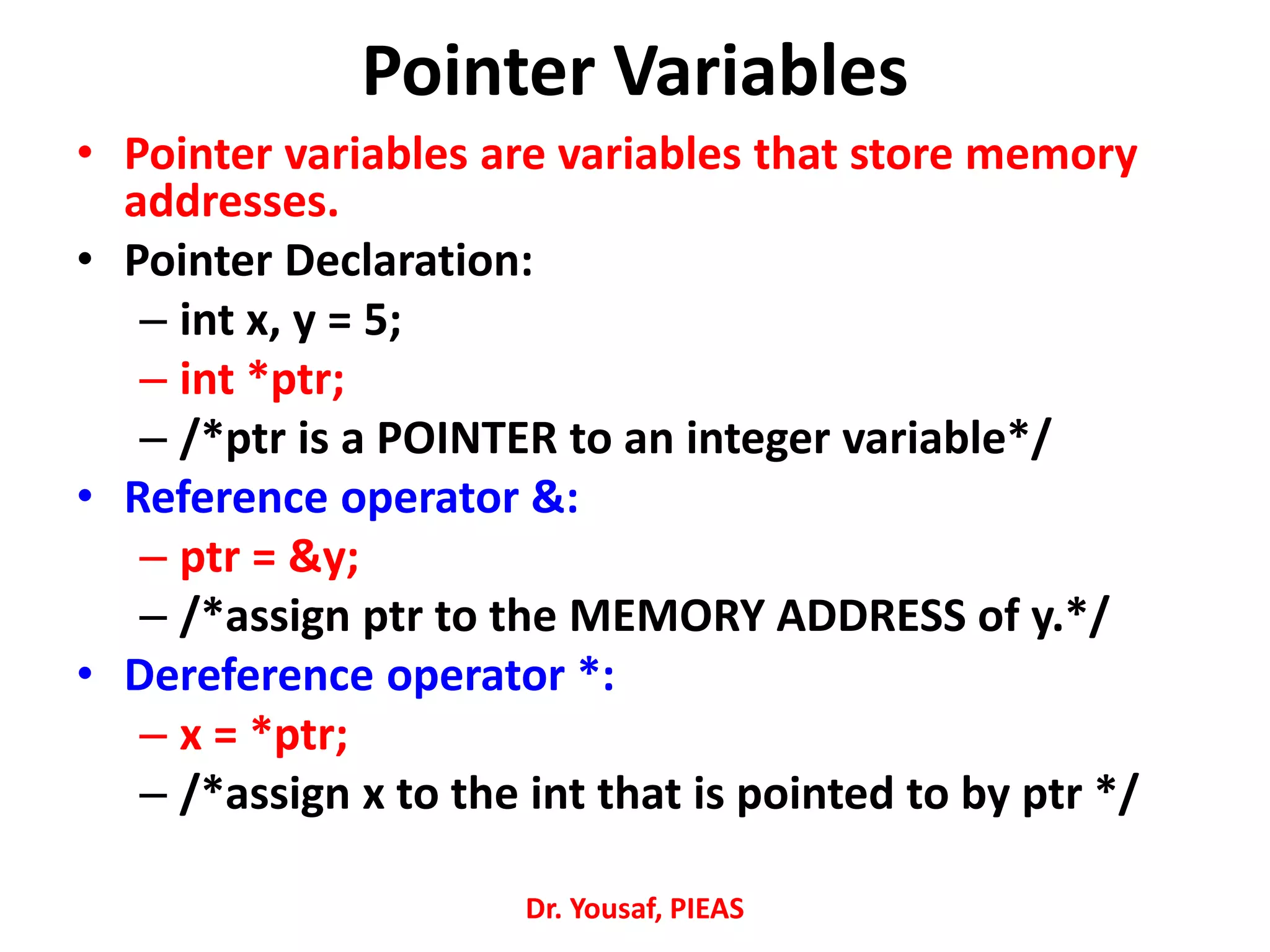 Pointer Variables
• Pointer variables are variables that store memory
addresses.
• Pointer Declaration:
– int x, y = 5;
– int *ptr;
– /*ptr is a POINTER to an integer variable*/
• Reference operator &:
– ptr = &y;
– /*assign ptr to the MEMORY ADDRESS of y.*/
• Dereference operator *:
– x = *ptr;
– /*assign x to the int that is pointed to by ptr */
Dr. Yousaf, PIEAS
 
