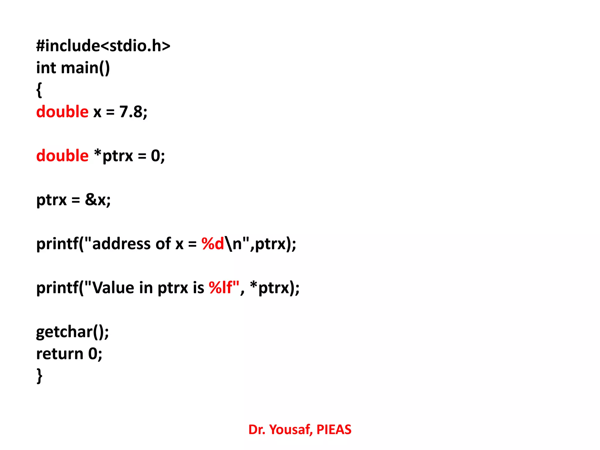 #include<stdio.h>
int main()
{
double x = 7.8;
double *ptrx = 0;
ptrx = &x;
printf("address of x = %dn",ptrx);
printf("Value in ptrx is %lf", *ptrx);
getchar();
return 0;
}
Dr. Yousaf, PIEAS
 