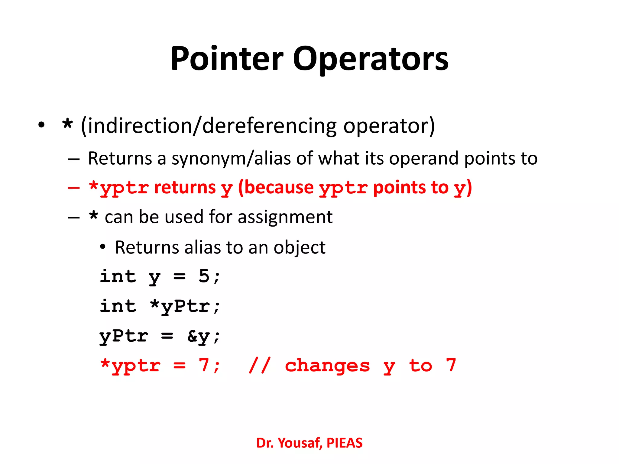 Pointer Operators
• * (indirection/dereferencing operator)
– Returns a synonym/alias of what its operand points to
– *yptr returns y (because yptr points to y)
– * can be used for assignment
• Returns alias to an object
int y = 5;
int *yPtr;
yPtr = &y;
*yptr = 7; // changes y to 7
Dr. Yousaf, PIEAS
 