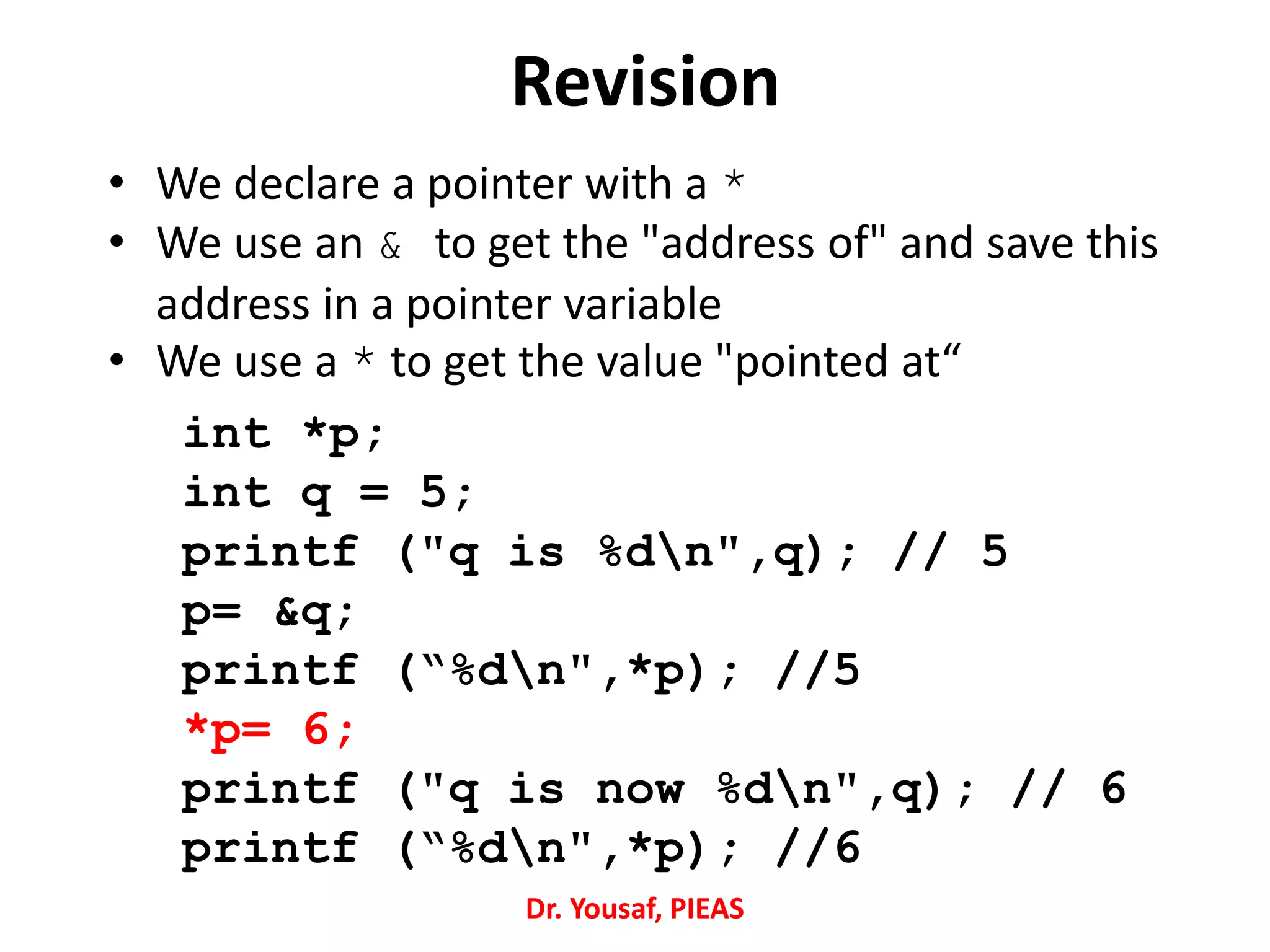 Revision
• We declare a pointer with a *
• We use an & to get the "address of" and save this
address in a pointer variable
• We use a * to get the value "pointed at“
int *p;
int q = 5;
printf ("q is %dn",q); // 5
p= &q;
printf (“%dn",*p); //5
*p= 6;
printf ("q is now %dn",q); // 6
printf (“%dn",*p); //6
Dr. Yousaf, PIEAS
 