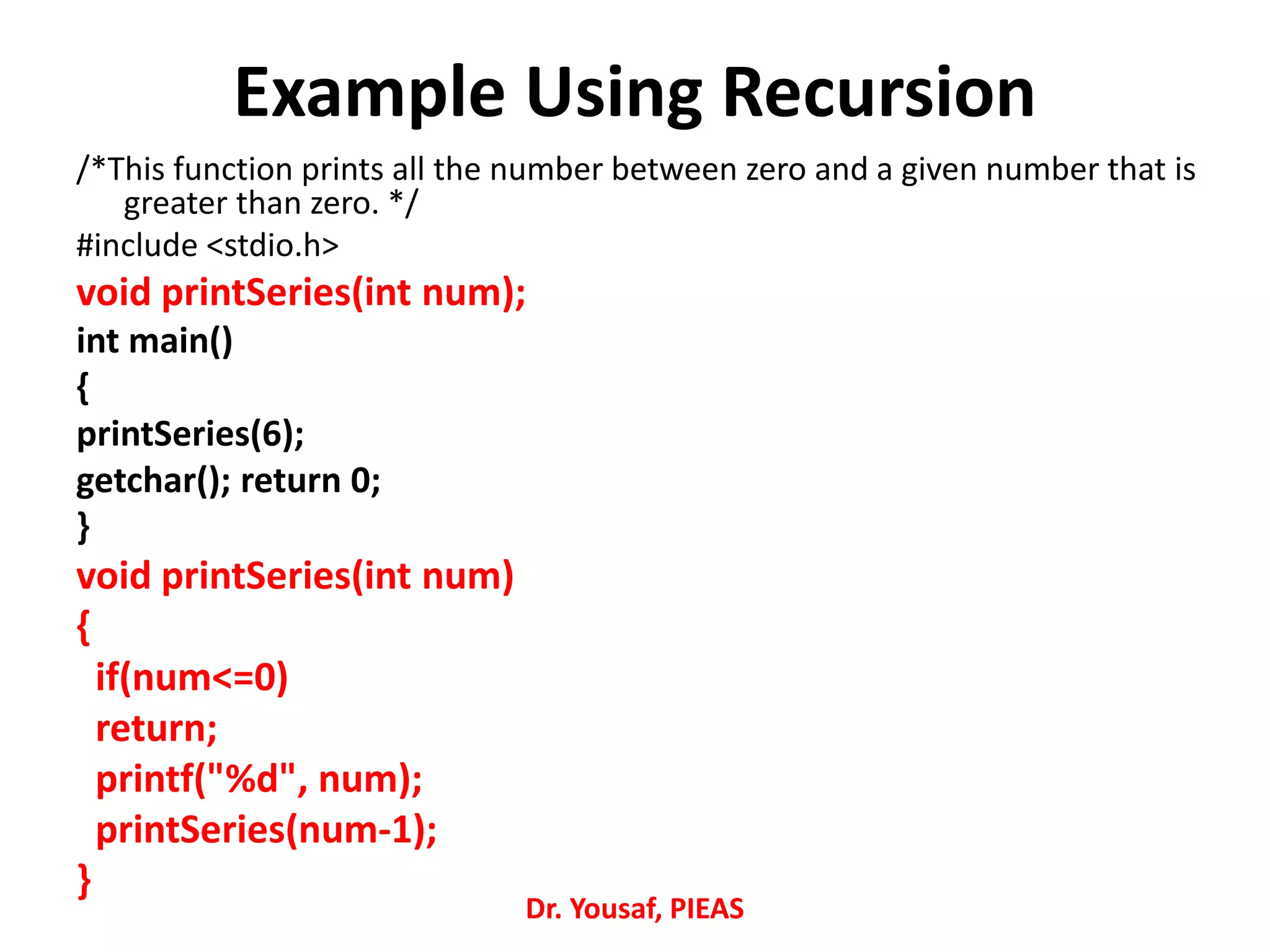 Example Using Recursion
/*This function prints all the number between zero and a given number that is
greater than zero. */
#include <stdio.h>
void printSeries(int num);
int main()
{
printSeries(6);
getchar(); return 0;
}
void printSeries(int num)
{
if(num<=0)
return;
printf("%d", num);
printSeries(num-1);
}
Dr. Yousaf, PIEAS
 