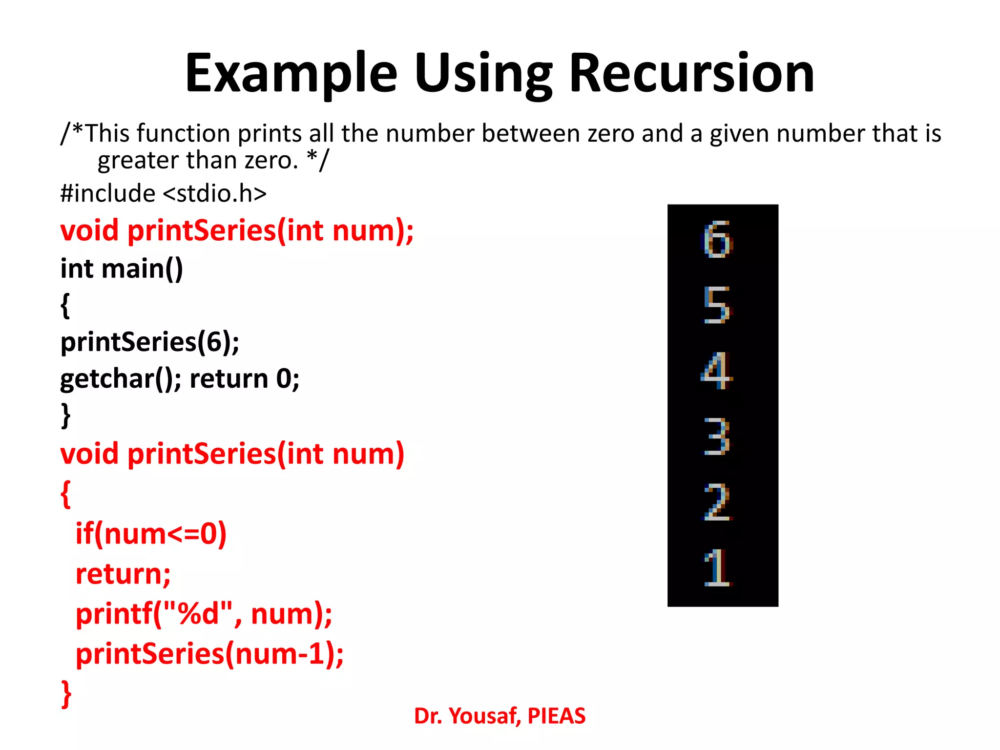 Example Using Recursion
/*This function prints all the number between zero and a given number that is
greater than zero. */
#include <stdio.h>
void printSeries(int num);
int main()
{
printSeries(6);
getchar(); return 0;
}
void printSeries(int num)
{
if(num<=0)
return;
printf("%d", num);
printSeries(num-1);
}
Dr. Yousaf, PIEAS
 