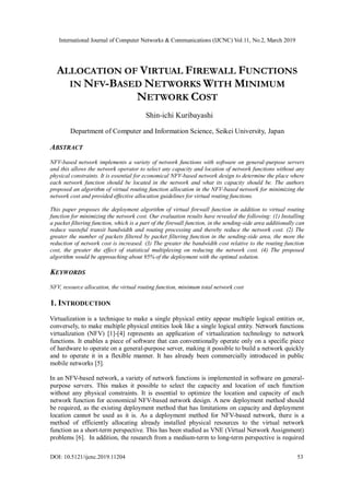 International Journal of Computer Networks & Communications (IJCNC) Vol.11, No.2, March 2019
DOI: 10.5121/ijcnc.2019.11204 53
ALLOCATION OF VIRTUAL FIREWALL FUNCTIONS
IN NFV-BASED NETWORKS WITH MINIMUM
NETWORK COST
Shin-ichi Kuribayashi
Department of Computer and Information Science, Seikei University, Japan
ABSTRACT
NFV-based network implements a variety of network functions with software on general-purpose servers
and this allows the network operator to select any capacity and location of network functions without any
physical constraints. It is essential for economical NFV-based network design to determine the place where
each network function should be located in the network and what its capacity should be. The authors
proposed an algorithm of virtual routing function allocation in the NFV-based network for minimizing the
network cost and provided effective allocation guidelines for virtual routing functions.
This paper proposes the deployment algorithm of virtual firewall function in addition to virtual routing
function for minimizing the network cost. Our evaluation results have revealed the following: (1) Installing
a packet filtering function, which is a part of the firewall function, in the sending-side area additionally can
reduce wasteful transit bandwidth and routing processing and thereby reduce the network cost. (2) The
greater the number of packets filtered by packet filtering function in the sending-side area, the more the
reduction of network cost is increased. (3) The greater the bandwidth cost relative to the routing function
cost, the greater the effect of statistical multiplexing on reducing the network cost. (4) The proposed
algorithm would be approaching about 95% of the deployment with the optimal solution.
KEYWORDS
NFV, resource allocation, the virtual routing function, minimum total network cost
1. INTRODUCTION
Virtualization is a technique to make a single physical entity appear multiple logical entities or,
conversely, to make multiple physical entities look like a single logical entity. Network functions
virtualization (NFV) [1]-[4] represents an application of virtualization technology to network
functions. It enables a piece of software that can conventionally operate only on a specific piece
of hardware to operate on a general-purpose server, making it possible to build a network quickly
and to operate it in a flexible manner. It has already been commercially introduced in public
mobile networks [5].
In an NFV-based network, a variety of network functions is implemented in software on general-
purpose servers. This makes it possible to select the capacity and location of each function
without any physical constraints. It is essential to optimize the location and capacity of each
network function for economical NFV-based network design. A new deployment method should
be required, as the existing deployment method that has limitations on capacity and deployment
location cannot be used as it is. As a deployment method for NFV-based network, there is a
method of efficiently allocating already installed physical resources to the virtual network
function as a short-term perspective. This has been studied as VNE (Virtual Network Assignment)
problems [6]. In addition, the research from a medium-term to long-term perspective is required
 