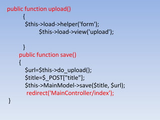 public function upload()
{
$this->load->helper('form');
$this->load->view('upload');
}
public function save()
{
$url=$this->do_upload();
$title=$_POST["title"];
$this->MainModel->save($title, $url);
redirect('MainController/index');
}
 