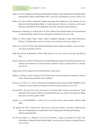 JoMOR 2019, VOL 1, NO 19 10 of 11
Nazar, J. K. (2015). Regulatory and Financial Implications of Sukuk’s Legal Challenges for Sustainable Sukuk
Development in Islamic Capital Market. Ethics, Governance and Regulation in Islamic Finance, 135.
Radzi, R. M. (2011, March). Implication of Sukuk Structuring: The Comparison on The Structure of Asset
Based and Asset Backed Ijarah Sukuk. In 2nd International Conference on Business and Economic
Research (2nd ICBER 2011) Proceeding (No. 2011-466). Conference Master Resources.
Ramasamy, R., Munisamy, S., & Helmi, M. H. M. (2011). Relative risk of Islamic Sukuk over Government and
Conventional Bonds. Global Journal of Management and Business Research, 11(6).
Sadikot, R. (2012). Islamic Project Finance: Shari‟a Compliant Financing of Large Scale Infrastructure
Projects. Al Nakhlah Online Journal on Southwest Asia and Islamic Civilization, Spring, 1-9.
Safari, M., & Ariff, M. (2014). Does Market Differentiate between Sukuk and Bonds? Journal of Money,
Investment and Banking. 104-119.
Safari, M., Ariff, M., & Mohamad, S. (2014). Sukuk Securities: New ways of debt contracting. John Wiley &
Sons.
Said, D., & Grassa, R. (2013). The Determinants of Sukuk Market Development: Does Macroeconomic Factors
Influence the Construction of Certain Structure of Sukuk? Journal of Applied Finance & Banking,
3(5) 251-267
Saudi Gazette. (2013). Sukuk Set to Join the Mainstream. Saudi Gazette.
Shaikh, S., & Saeed, S. (2010). Sukuk bond: The Global Islamic Financial Instrument. Published in: Business
Islamic. Munich Personal RePEc Archive (MPRA).
Srinivasu, B., & Rao, P. S. (2013). Infrastructure Development and Economic Growth: PROSPECTS and
Perspective. Journal of Business Management and Social Sciences Research, 2(1), 81-91.
Suwadi (2016). The Legal Protections of Investment in Sovereign Sukuk: Evidence from Indonesia. Thesis
Submitted for the Degree of Master in International Business Law (LLM). Universiteit van tilburg.
http://arno.uvt.nl/show.cgi?fid=142560
Tajudin, A. A., & ECONOMIST, C. (2010). Overview of Islamic finance. Kuala Lumpur, Malaysia: Bank
Islam.
The Jakarta Post (2017) Unlocking the Infrastructure Financing Problems with Sukuk. Retrieved from
http://www.thejakartapost.com/academia/2017/06/14/unlocking-the-infrastructure-financing-
problems-with-sukuk.html
Zin, M. Z. M., Sakat, A. A., Ahmad, N. A., Nor, M. R. M., Bhari, A., Ishak, S., & Jamain, M. S. (2011). The
Effectiveness of Sukuk in Islamic Finance Market. Australian Journal of Basic and Applied Sciences,
5(12), 472-478.
 