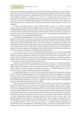 JoMOR 2019, VOL 1, NO 19 3 of 11
party such as, services, governments to involve economic activities of production or firms (Haque,
Chowdhury, Buriev, Bacha and Masih, 2018). Ahmad, Zaheer, Masood and Usman (2014), mention
that Sovereign Sukuk has played a significant role in the development of many nations. Developing
and developed countries can benefit a vast extent by sovereign Sukuk Ijarah structure. The
governments can satisfy their financial deficiencies by issuing sovereign Sukuk. Where the large sum
of money is required for building various projects such as dams, road, hospital, house, schools, air
terminals then issuing sovereign Sukuks is the best accessible choice in the medium as well as in the
long term.
As cited by Standard and Poor's, around US$77.1 billion of sukuk were issued by sovereign
entities, government-related elements (GREs) and corporation in 2016, amounting to more than
double the US$33.6 billion brought up in 2006. As lower oil costs keep on reducing the ability of banks
to fund the billions of dollars of investment and state budgets in the GCC continue to operate at a
deficit the sukuk market is probably going to be a key source of financing for some corporations for
the following few of years (Latham & Watkins, 2015).
As described by Standard $ Poor the size of infrastructure sukuk issuances in Malaysia was $29.8
billion from 2006 to 2012. The funds were invested in enhancing many huge scale projects, including
Kuala Lumpur International Airport (KLIA), Maju Expressway, Southern Link, and the Senai Dersu
Expressway (Ibrahim Mardam-Bey 2013). All their development infrastructure projects were
supported by the National Economic Transformation Program that is planned to transform Malaysia
into a high-income country by 2020 (Money, 2014). Sovereign Sukuk issuances for infrastructure
ventures increased progressively throughout 2012 and 2013 since it’s have become important key
drivers of economic development in the kingdom (Saudi Gazette 2013).
It is necessary to build up a well-functioning infrastructure for the fast and sustainable
development of the economy. Sufficient and well-organized infrastructure is critical because of its
effect on economic performance and their development, which thus relates to the welfare of the
general society. Investment and improvement in infrastructure sector bear an immediate association
with the GDP development of the country; one per cent of the stock of infrastructure is related to one
of a per cent or increment in GDP (Srinivasu & Rao, 2013).
According to Hamza (2006), sovereign sukuk are issued by countries such as Malaysia, Bahrain,
Qatar, Pakistan, Sudan, Iran and Turkey. Sukuk has become very prominent as a method of financing
infrastructure, debt repayment and credit growth through the banking segment. Sukuk today is
widely applied to finance community expenditure programs, to develop infrastructure such as
motorway, airport, medical, and substantial tourist development.
As indicated by Kammer et al., (2015) Sukuk is viewed to be suitable for infrastructure financing
in view of their risk sharing property. This could equally help to fill financing gaps. According to
Said and Grassa, (2013) sukuk has been the mechanism that has given sovereign government
partnership within access to the liquidity pool according to Shariah. Sukuk are deliberately imperative
for the Islamic financial industry, as well as a significant source for infrastructure development
project financing (Hussain, Shahmoradi & Turk, 2016).
Diaw, Bacha and Lahsasna (2014), sukuk has various advantages with deference to supporting
government expenditure on infrastructure developments. For example, they are relied upon to
enhance the solidity of the business sectors and institution of financial since they depend on tangible
assets. This is strengthening the association between the real sector and the monetary division of the
economy. Besides, typical infrastructure projects require long-term financing techniques. Basically,
sukuk holders prefer to have a stable and predictable cash flow a period of a long time. As quoted by
the statistics reported by the Organization for Economic Co-operation and Development, investment
in many infrastructure projects, including transport, electricity, power, roads, water and
telecommunication will require $71 trillion Dollars by 2030 over the globe. In the meantime, the
International Finance Corporation estimates that $21 trillion of those investments would be required
by developing markets. Sukuk have been perceived as a suitable financing technique for
infrastructure project development in developing countries. It merits saying that Islamic finance
depends on two major concepts: socioeconomic and risk sharing. Viewed from this point of view,
 