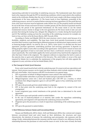 JoMOR 2019, VOL 1, NO 19 6 of 11
representing undivided of ownership of underlying resources. The fundamental asset, then rented
back to the originator through the SPV for identifying conditions, which is equivalent to the condition
stated on the certificates. Besides that, the rent in Sukuk Ijarah must comply with these coming Shariah
requirements of the lease application. (1) The lesson needs to have legitimate ownership of the
underlying resource, services or usufruct before entering into lease agreement; (2) The profit derived
from sukuk Ijarah structure must be legitimate under Islamic law; (3) The property leased out should
be exit at the time of lease and must not lease it another person; (4) The amount of payment must be
specified by the period of the agreement beforehand; (5) The lessee needs to use the rented
fundamental resource merely to design in the rent agreement; (6) The lessor needs to take care and
promise that during the leasing time, delegate this obligation to a trustee during the leased period
and (7) The liabilities coming up from the ownership of the underlying resources for example any
harm or loss, are bore on by the lessor (Karim, 2007; Suwadi, 2016).
According to Naifar and Mseddi (2013) the most structure sukuk is Ijarah sukuk because of its
flexibility, simplicity and tradability. The lease basis Sukuk Ijarah permits Governments to easily
securitize their resource to get financing for different purposes as infrastructure improvement as well
as financing budget deficits. As cited by Zin et al., (2011), Sukuk Ijarah: it is divided into the lease
agreement, purchase agreement, undertaking purchase and servicing agreement. It depends on
letting property rights to some other according to the agreed price. Sukuk Ijarah is issued on lease and
sale backed agreement of land or real estate and have been a well-known structure for sovereign
issuers specifically. The sukuk holder applies the Sukuks proceeds to buy land from the originator and
after that lease it back to the originator. The originator embraces to repurchase the land or assets at
the maturity time or upon early settlement of the first price. The sukuk holder or owner of the asset
required by Islamic law to undertake the maintenance of the property but will often appoint the
originator to carry activities on his/ her behalf (Radzi, 2011).
4. The Concept of Sukuk Ijarah Structure
Every sukuk issued must be back with the underlying asset. It is must avoid any speculation and
interest. Sukuk process issuance can be typed into these methods which include originator/ obligor,
SPV and sukuk holder. Sukuk issuance with SPV involvement in six general steps.
1. SPV as guarantor on behalf of obligor/originator issues sukuk to the sukuk holders.
2. The sukuk holder subscribes or purchase for sukuk and give payment to the SPV.
3. Obligor/originator comes into a deal and buyback plan with SPV (as a trustee), to which
constitutes that obligor/originator agrees to sell and SPV agrees to buy underlying asset from
the obligor.
4. SPV gives the proceeds got from sukuk holders to originator.
5. SPV at that point rents the underlying asset back to the originator by consent of the rent
arrangement.
6. Lessee (originator) pays rental instalments at the periodic time as determined in the rental
agreement.
7. SPV as issuer pays each periodic rental to sukuk holders.
8. In the case of insolvency/default or at maturity date (under the repurchase undertaking
agreement), and originator will repurchase the underlying resource from SPV.
9. Originator gives the proceeds as a result of repurchase undertaking of the underlying asset for
SPV.
10. SPV gives the payment to sukuk holders.
5. Brief Difference between Sukuk and Conventional Bond
Hassan and Mahlknecht, (2011), Safari, Ariff and Mohamad, (2014), they contrast and compare
between conventional bond and sukuk based on their definitions, the structures and main
characteristic, the intention of issuance, the underlying asset prerequisite, risk exposures and the
ratings. Firstly, relationship between the consumer and the issuer of bond is very difference from the
relationship between the purchaser of sukuk and the issuer of sukuk. In the issue of bond, the bond
 