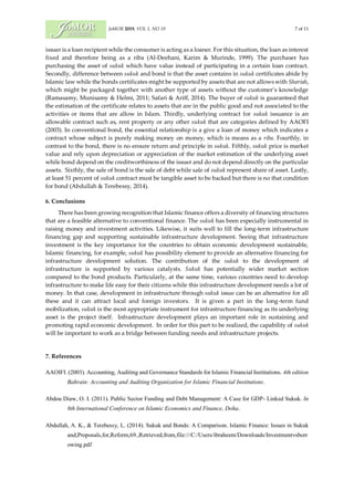 JoMOR 2019, VOL 1, NO 19 7 of 11
issuer is a loan recipient while the consumer is acting as a loaner. For this situation, the loan as interest
fixed and therefore being as a riba (Al-Deehani, Karim & Murinde, 1999). The purchaser has
purchasing the asset of sukuk which have value instead of participating in a certain loan contract.
Secondly, difference between sukuk and bond is that the asset contains in sukuk certificates abide by
Islamic law while the bonds certificates might be supported by assets that are not allows with Shariah,
which might be packaged together with another type of assets without the customer’s knowledge
(Ramasamy, Munisamy & Helmi, 2011; Safari & Ariff, 2014). The buyer of sukuk is guaranteed that
the estimation of the certificate relates to assets that are in the public good and not associated to the
activities or items that are allow in Islam. Thirdly, underlying contract for sukuk issuance is an
allowable contract such as, rent property or any other sukuk that are categories defined by AAOFI
(2003). In conventional bond, the essential relationship is a give a loan of money which indicates a
contract whose subject is purely making money on money, which is means as a riba. Fourthly, in
contrast to the bond, there is no ensure return and principle in sukuk. Fifthly, sukuk price is market
value and rely upon depreciation or appreciation of the market estimation of the underlying asset
while bond depend on the creditworthiness of the issuer and do not depend directly on the particular
assets. Sixthly, the sale of bond is the sale of debt while sale of sukuk represent share of asset. Lastly,
at least 51 percent of sukuk contract must be tangible asset to be backed but there is no that condition
for bond (Abdullah & Terebessy, 2014).
6. Conclusions
There has been growing recognition that Islamic finance offers a diversity of financing structures
that are a feasible alternative to conventional finance. The sukuk has been especially instrumental in
raising money and investment activities. Likewise, it suits well to fill the long-term infrastructure
financing gap and supporting sustainable infrastructure development. Seeing that infrastructure
investment is the key importance for the countries to obtain economic development sustainable,
Islamic financing, for example, sukuk has possibility element to provide an alternative financing for
infrastructure development solution. The contribution of the sukuk to the development of
infrastructure is supported by various catalysts. Sukuk has potentially wider market section
compared to the bond products. Particularly, at the same time, various countries need to develop
infrastructure to make life easy for their citizens while this infrastructure development needs a lot of
money. In that case, development in infrastructure through sukuk issue can be an alternative for all
these and it can attract local and foreign investors. It is given a part in the long-term fund
mobilization, sukuk is the most appropriate instrument for infrastructure financing as its underlying
asset is the project itself. Infrastructure development plays an important role in sustaining and
promoting rapid economic development. In order for this part to be realized, the capability of sukuk
will be important to work as a bridge between funding needs and infrastructure projects.
7. References
AAOIFI. (2003). Accounting, Auditing and Governance Standards for Islamic Financial Institutions. 4th edition
Bahrain: Accounting and Auditing Organization for Islamic Financial Institutions.
Abdou Diaw, O. I. (2011). Public Sector Funding and Debt Management: A Case for GDP- Linked Sukuk. In
8th International Conference on Islamic Economics and Finance, Doha.
Abdullah, A. K., & Terebessy, L. (2014). Sukuk and Bonds: A Comparison. Islamic Finance: Issues in Sukuk
and,Proposals,for,Reform,69.,Retrieved,from,file:///C:/Users/ibraheem/Downloads/Investmentvsborr
owing.pdf
 