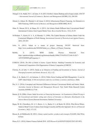 JoMOR 2019, VOL 1, NO 19 8 of 11
Ahangar, G. B., Padder, M. U., & Ganie, A. H. (2013, October). Islamic Banking and its Scope in India. IRACST
– International Journal of Commerce, Business and Management (IJCBM), 2(5), 266-269.
Ahmad, A., Zaheer, M., Masood, S., & Usman, S. (2014). Infrastructure Projects Financing. An Alternative to
Debt Financing. IOSR Journal of Business and Management (IOSR-JBM), 48-52.
Alam, N., Hassan, M. K., & Haque, M. A. (2013). Are Islamic Bonds Different from Conventional Bonds?
International Evidence from Capital Market Tests. Borsa Istanbul Review, 13(3), 22-29.
Al-Deehani, T., Karim, R. A. A., & Murinde, V. (1999). The Capital Structure of Islamic Banks Under the
Contractual Obligation of Profit Sharing. International Journal of Theoretical and Applied Finance,
2(03), 243-283.
Azlin, N. (2013). Sukuk as a means of project financing. INCEIF. Retrieved from:
https://www.academia.edu/5405696/Sukuk_as_a_Means_of_Project_Financing
Balibek, E. (2017). MFM Global Practice. Retrieved from:
https://openknowledge.worldbank.org/bitstream/handle/10986/27536/P161573-06-14-2017-
1497472889089.pdf?sequence=1
COMCEC (2018). The Role of Sukuk in Islamic Capital Markets. Standing Committee for Economic and
Commercial Cooperation of the Organization of Islamic Cooperation (COMCEC
Chermia, H., & Jerbi, Y. (2015). Sukuk as an Attractive of Funding and Investment in Tunisia. Journal of
Emerging Economies and Islamic Research, 3(1), 1-22.
Diaw, A. K., Bacha, O. I., & Lahsasna, A. (2014). Public Sector Funding and Debt Management: A case for
GDP- linked Sukuk. In 8th international conference on Islamic economics and finance, Doha.
Din, S. U. (2016), Conceptual and Structural Differences between Conventional Bonds and Islamic Sukuk.
Australian Journal of Business and Management Research. New South Wales Research Centre
Australia (NSWRCA) 37-44.
Hamza, Q. Н. (2006). Islamic Sukuk Securities as Financing Instruments: An Examination of Bond Pricing in
the Conventional and Islamic setting and a Survey of Literature on Alternative Benchmarks to the
Interest-Based System (Doctoral dissertation, Durham University).
Haque, M. M., Chowdhury, M. A. F., Buriev, A. A., Bacha, O. I., & Masih, M. (2018). Who Drives Whom‐
Sukuk or Bond? A new Evidence from Granger Causalityand Wavelet Approach. Review of Financial
Economics, 36(2), 117-132.
Hassan, K., & Mahlknecht, M. (2011). Islamic capital markets: products and strategies (Vol.609). John Wiley
& Sons.
House, K. F. (2014). Islamic Finance Outlook 2014. KFH Research Ltd KDNPP15024/03/2013 (031903).
 
