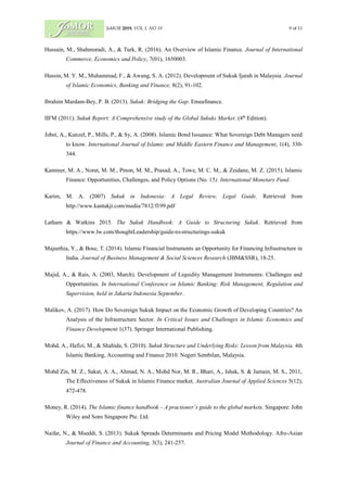 JoMOR 2019, VOL 1, NO 19 9 of 11
Hussain, M., Shahmoradi, A., & Turk, R. (2016). An Overview of Islamic Finance. Journal of International
Commerce, Economics and Policy, 7(01), 1650003.
Hussin, M. Y. M., Muhammad, F., & Awang, S. A. (2012). Development of Sukuk Ijarah in Malaysia. Journal
of Islamic Economics, Banking and Finance, 8(2), 91-102.
Ibrahim Mardam-Bey, P. B. (2013). Sukuk: Bridging the Gap. Emeafinance.
IIFM (2011). Sukuk Report: A Comprehensive study of the Global Sukuks Market. (4th
Edition).
Jobst, A., Kunzel, P., Mills, P., & Sy, A. (2008). Islamic Bond Issuance: What Sovereign Debt Managers need
to know. International Journal of Islamic and Middle Eastern Finance and Management, 1(4), 330-
344.
Kammer, M. A., Norat, M. M., Pinon, M. M., Prasad, A., Towe, M. C. M., & Zeidane, M. Z. (2015). Islamic
Finance: Opportunities, Challenges, and Policy Options (No. 15). International Monetary Fund.
Karim, M. A. (2007) Sukuk in Indonesia: A Legal Review, Legal Guide. Retrieved from
http://www.kantakji.com/media/7812/f199.pdf
Latham & Watkins 2015. The Sukuk Handbook: A Guide to Structuring Sukuk. Retrieved from
https://www.lw.com/thoughtLeadership/guide-to-structurings-sukuk
Majeethia, Y., & Bose, T. (2014). Islamic Financial Instruments an Opportunity for Financing Infrastructure in
India. Journal of Business Management & Social Sciences Research (JBM&SSR), 18-25.
Majid, A., & Rais, A. (2003, March). Development of Liquidity Management Instruments: Challenges and
Opportunities. In International Conference on Islamic Banking: Risk Management, Regulation and
Supervision, held in Jakarta Indonesia September.
Malikov, A. (2017). How Do Sovereign Sukuk Impact on the Economic Growth of Developing Countries? An
Analysis of the Infrastructure Sector. In Critical Issues and Challenges in Islamic Economics and
Finance Development 1(37). Springer International Publishing.
Mohd, A., Hafizi, M., & Shahida, S. (2010). Sukuk Structure and Underlying Risks: Lesson from Malaysia. 4th
Islamic Banking, Accounting and Finance 2010. Negeri Sembilan, Malaysia.
Mohd Zin, M. Z., Sakat, A. A., Ahmad, N. A., Mohd Nor, M. R., Bhari, A., Ishak, S. & Jamain, M. S., 2011,
The Effectiveness of Sukuk in Islamic Finance market, Australian Journal of Applied Sciences 5(12),
472-478.
Money, R. (2014). The Islamic finance handbook – A practioner’s guide to the global markets. Singapore: John
Wiley and Sons Singapore Pte. Ltd.
Naifar, N., & Mseddi, S. (2013). Sukuk Spreads Determinants and Pricing Model Methodology. Afro-Asian
Journal of Finance and Accounting, 3(3), 241-257.
 
