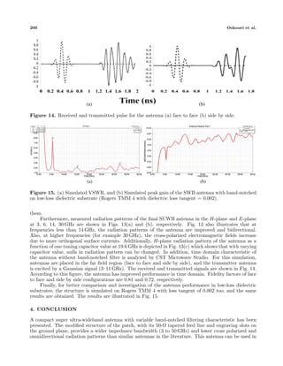 200 Oskouei et al.
(a) (b)
Figure 14. Received and transmitted pulse for the antenna (a) face to face (b) side by side.
(a) (b)
Figure 15. (a) Simulated VSWR, and (b) Simulated peak gain of the SWB antenna with band-notched
on low-loss dielectric substrate (Rogers TMM 4 with dielectric loss tangent = 0.002).
them.
Furthermore, measured radiation patterns of the ﬁnal SUWB antenna in the H-plane and E-plane
at 3, 6, 14, 30 GHz are shown in Figs. 13(a) and (b), respectively. Fig. 13 also illustrates that at
frequencies less than 14 GHz, the radiation patterns of the antenna are improved and bidirectional.
Also, at higher frequencies (for example 30 GHz), the cross-polarized electromagnetic ﬁelds increase
due to more orthogonal surface currents. Additionally, H-plane radiation pattern of the antenna as a
function of one tuning capacitor value at 19.6 GHz is depicted in Fig. 13(c) which shows that with varying
capacitor value, nulls in radiation pattern can be changed. In addition, time domain characteristic of
the antenna without band-notched ﬁlter is analyzed by CST Microwave Studio. For this simulation,
antennas are placed in the far ﬁeld region (face to face and side by side), and the transmitter antenna
is excited by a Gaussian signal (3–11 GHz). The received and transmitted signals are shown in Fig. 14.
According to this ﬁgure, the antenna has improved performance in time domain. Fidelity factors of face
to face and side by side conﬁgurations are 0.81 and 0.72, respectively.
Finally, for better comparison and investigation of the antenna performance in low-loss dielectric
substrates, the structure is simulated on Rogers TMM 4 with loss tangent of 0.002 too, and the same
results are obtained. The results are illustrated in Fig. 15.
4. CONCLUSION
A compact super ultra-wideband antenna with variable band-notched ﬁltering characteristic has been
presented. The modiﬁed structure of the patch, with its 50-Ω tapered feed line and engraving slots on
the ground plane, provides a wider impedance bandwidth (3 to 50 GHz) and lower cross polarized and
omnidirectional radiation patterns than similar antennas in the literature. This antenna can be used in
 