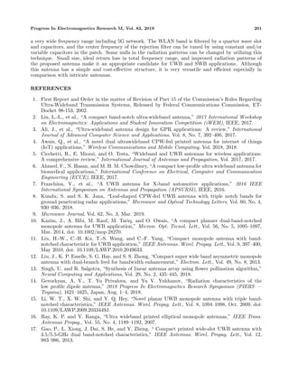 Progress In Electromagnetics Research M, Vol. 83, 2019 201
a very wide frequency range including 5G network. The WLAN band is ﬁltered by a quarter wave slot
and capacitors, and the center frequency of the rejection ﬁlter can be tuned by using constant and/or
variable capacitors in the patch. Some nulls in the radiation patterns can be changed by utilizing this
technique. Small size, ideal return loss in total frequency range, and improved radiation patterns of
the proposed antenna make it an appropriate candidate for UWB and SWB applications. Although
this antenna has a simple and cost-eﬀective structure, it is very versatile and eﬃcient especially in
comparison with intricate antennas.
REFERENCES
1. First Report and Order in the matter of Revision of Part 15 of the Commission’s Rules Regarding
Ultra-Wideband Transmission Systems, Released by Federal Communications Commission, ET-
Docket 98-153, 2002.
2. Liu, L.-L., et al., “A compact band-notch ultra-wideband antenna,” 2017 International Workshop
on Electromagnetics: Applications and Student Innovation Competition (iWEM), IEEE, 2017.
3. Ali, J., et al., “Ultra-wideband antenna design for GPR applications: A review,” International
Journal of Advanced Computer Science and Applications, Vol. 8, No. 7, 392–400, 2017.
4. Awais, Q., et al., “A novel dual ultrawideband CPW-fed printed antenna for internet of things
(IoT) applications,” Wireless Communications and Mobile Computing, Vol. 2018, 2018.
5. Cicchetti, R., E. Miozzi, and O. Testa, “Wideband and UWB antennas for wireless applications:
A comprehensive review,” International Journal of Antennas and Propagation, Vol. 2017, 2017.
6. Ahmed, F., N. Hasan, and M. H. M. Chowdhury, “A compact low-proﬁle ultra wideband antenna for
biomedical applications,” International Conference on Electrical, Computer and Communication
Engineering (ECCE), IEEE, 2017.
7. Franchina, V., et al., “A UWB antenna for X-band automotive applications,” 2016 IEEE
International Symposium on Antennas and Propagation (APSURSI), IEEE, 2016.
8. Kundu, S. and S. K. Jana, “Leaf-shaped CPW-fed UWB antenna with triple notch bands for
ground penetrating radar applications,” Microwave and Optical Technology Letters, Vol. 60, No. 4,
930–936, 2018.
9. Microwave Journal, Vol. 62, No. 3, Mar. 2019.
10. Kazim, J., A. Bibi, M. Rauf, M. Tariq, and O. Owais, “A compact planner dual-band-notched
monopole antenna for UWB application,” Microw. Opt. Tecnol. Lett., Vol. 56, No. 5, 1095–1097,
Mar. 2014, doi: 10.1002/mop.28270.
11. Liu, H.-W., C.-H. Ku, T.-S. Wang, and C.-F. Yang, “Compact monopole antenna with band-
notched characteristic for UWB application,” IEEE Antennas. Wirel. Propag. Lett., Vol. 9, 397–400,
May 2010, doi: 10.1109/LAWP.2010.2049633.
12. Liu, J., K. P. Esselle, S. G. Hay, and S. S. Zhong, “Compact super wide band asymmetric monopole
antenna with dual-branch feed for bandwidth enhancement,” Electron. Lett., Vol. 49, No. 8, 2013.
13. Singh, U. and R. Salgotra, “Synthesis of linear antenna array using ﬂower pollination algorithm,”
Neural Computing and Applications, Vol. 29, No. 2, 435–445, 2018.
14. Gevorkyan, A. V., T. Yu Privalova, and Yu V. Yukhanov, “Radiation characteristics of the
low proﬁle dipole antenna,” 2018 Progress In Electromagnetics Research Symposium (PIERS —
Toyama), 1621–1625, Japan, Aug. 1–4, 2018.
15. Li, W. T., X. W. Shi, and Y. Q. Hey, “Novel planar UWB monopole antenna with triple band-
notched characteristics,” IEEE Antennas. Wirel. Propag. Lett., Vol. 8, 1094–1098, Oct. 2009, doi:
10.1109/LAWP.2009.2033449J.
16. Ray, K. P. and Y. Ranga, “Ultra wideband printed elliptical monopole antennas,” IEEE Trans.
Antennas Propag., Vol. 55, No. 4, 1189–1192, 2007.
17. Gao, P., L. Xiong, J. Dai, S. He, and Y. Zheng, “ Compact printed wide-slot UWB antenna with
3.5/5.5-GHz dual band-notched characteristics,” IEEE Antennas. Wirel. Propag. Lett., Vol. 12,
983–986, 2013.
 