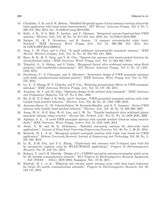 202 Oskouei et al.
18. Choukiker, Y. K. and S. K. Behera, “Modiﬁed Sierpinski square fractal antenna covering ultra-wide
band application with band notch characteristics,” IET Microw. Antennas Propag., Vol. 8, No. 7,
506–512, May 2014, doi: 10.1049/iet-map.2013.0235.
19. Kelly, J. R., P. S. Hall, P. Jardner, and F. Ghanem, “Integrated narrow/band-notched UWB
antenna,” Electron. Lett., Vol. 46, No. 12, 814–816, Jun. 2010, doi: 10.1049/el.2010.3368.
20. Sarkare, D., K. V. Srivastava, and K. Saurav, “A compact microstrip-fed triple band-
Notched,” IEEE Antennas. Wirel. Propag. Lett., Vol. 13, 396–399, Feb. 2014, doi:
10.1109/LAWP.2014.2306812.
21. Jung, J., W. Choi, and J. Choi, “A small wideband microstrip-fed monopole antenna,” IEEE
Microw. Wireless Compon. Lett., Vol. 15, No. 10, 703–705, Oct. 2005.
22. Heon, D. H., H. Y. Yang, and Y. K. Cho, “Tapered slot antenna with band-notched function for
ultrawideband radios,” IEEE Antennas. Wirel. Propag. Lett., Vol. 11, 682–685, 2012.
23. Tripathi1, S., A. Mohan, and S. Yadav, “Hexagonal fractal ultra wideband antenna using Koch
geometry with bandwidth enhancement,” IET Microw. Antennas Propag., Vol. 8, No. 15, 1445–
1450, 2014.
24. Fereidoony, F., S. Chamaani, and A. Mirtaheri, “Systematic design of UWB monopole antennas
with stable omnidirectional radiation pattern,” IEEE Antennas. Wirel. Propag. Lett., Vol. 11, 752–
755, 2012.
25. Lu, Y., Y. Huang, H. T. Chattha, and P. Cao, “Reducing ground-plane eﬀects on UWB monopole
antennas,” IEEE Antennas Wireless Propag. Lett., Vol. 10, 147–150, 2011.
26. Ammann, M. J. and M. John, “Optimum design of the printed strip monopole,” IEEE Antennas
and Propagation Magazine, Vol. 47, No. 6, Dec. 2005.
27. Hu, Z. H., P. S. Hall, J. R. Kelly, and P. Gardner, “UWB pyramidal monopole antenna with wide
tunable band-notched behavior,” Electron. Lett., Vol. 46, No. 24, 1588–1590, 2010.
28. Antonino-Daviu, E., M. Cabedo-Fabres, M. Ferrando-Bataller, and A. V. Jamenez, “Active UWB
antenna with tunable band-notched behavior,” Electron. Lett., Vol. 43, No. 18, 959–960, 2007.
29. Jeong, W.-S., D.-Z. Kim, W.-G. Lim, and J. W. Yu, “Tunable bandnotch ultra wideband planar
monopole antenna using varactor,” Microw Opt. Technol. Lett., Vol. 51, No. 12, 2829–2832, 2009.
30. Aghdam, S. A., “A novel UWB monopole antenna with tunable notched behavior using varactor
diode,” IEEE Antennas. Wirel. Propag. Letters, Vol. 13, 1243–1246, 2014.
31. Awad, N. M. and M. K. Abdelazeez, “Multislot microstrip antenna for ultra-wide band
applications,” Journal of King Saud University-Engineering Sciences, Vol. 30, No. 1, 38–45, 2018.
32. Khattak, M. I., et al., “Hexagonal printed monopole antenna with triple stop bands for UWB
application,” Mehran University Research Journal of Engineering and Technology, Vol. 38, No. 2,
335–340, 2019.
33. Li, B., Z.-H. Yan, and T.-L. Zhang, “Triple-band slot antenna with U-shaped open stub fed
by asymmetric coplanar strip for WLAN/WiMAX applications,” Progress In Electromagnetics
Research, Vol. 37, 123–131, 2013.
34. Rahayu, Y. and I. R. Mustofa, “Design of 2× 2 MIMO microstrip antenna rectangular patch array
for 5G wireless communication network,” 2017 Progress In Electromagnetics Research Symposium
— Fall (PIERS — FALL), 2679–2683, Singapore, Nov. 19–22, 2017.
35. Khattak, M. I., et al., “Elliptical slot circular patch antenna array with dual band behaviour
for future 5G mobile communication networks,” Progress In Electromagnetics Research, Vol. 89,
133–147, 2019.
 