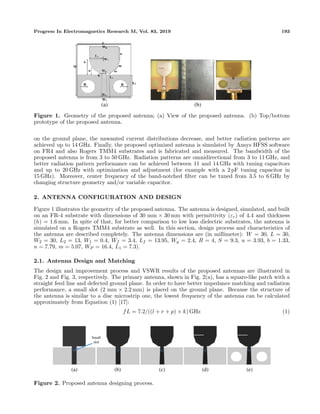 Progress In Electromagnetics Research M, Vol. 83, 2019 193
(a) (b)
Figure 1. Geometry of the proposed antenna; (a) View of the proposed antenna. (b) Top/bottom
prototype of the proposed antenna.
on the ground plane, the unwanted current distributions decrease, and better radiation patterns are
achieved up to 14 GHz. Finally, the proposed optimized antenna is simulated by Ansys HFSS software
on FR4 and also Rogers TMM4 substrates and is fabricated and measured. The bandwidth of the
proposed antenna is from 3 to 50 GHz. Radiation patterns are omnidirectional from 3 to 11 GHz, and
better radiation pattern performance can be achieved between 11 and 14 GHz with tuning capacitors
and up to 20 GHz with optimization and adjustment (for example with a 2 pF tuning capacitor in
15 GHz). Moreover, center frequency of the band-notched ﬁlter can be tuned from 3.5 to 6 GHz by
changing structure geometry and/or variable capacitor.
2. ANTENNA CONFIGURATION AND DESIGN
Figure 1 illustrates the geometry of the proposed antenna. The antenna is designed, simulated, and built
on an FR-4 substrate with dimensions of 30 mm × 30 mm with permittivity (εr) of 4.4 and thickness
(h) = 1.6 mm. In spite of that, for better comparison to low loss dielectric substrates, the antenna is
simulated on a Rogers TMM4 substrate as well. In this section, design process and characteristics of
the antenna are described completely. The antenna dimensions are (in millimeter): W = 30, L = 30,
W2 = 30, L2 = 13, W1 = 0.4, Wf = 3.4, Lf = 13.95, Wg = 2.4, R = 4, S = 9.3, u = 3.93, b = 1.33,
n = 7.79, m = 5.07, WP = 16.4, L1 = 7.3).
2.1. Antenna Design and Matching
The design and improvement process and VSWR results of the proposed antennas are illustrated in
Fig. 2 and Fig. 3, respectively. The primary antenna, shown in Fig. 2(a), has a square-like patch with a
straight feed line and defected ground plane. In order to have better impedance matching and radiation
performance, a small slot (2 mm × 2.2 mm) is placed on the ground plane. Because the structure of
the antenna is similar to a disc microstrip one, the lowest frequency of the antenna can be calculated
approximately from Equation (1) [17]:
fL = 7.2/((l + r + p) × k) GHz (1)
(b)(a) (d)(c) (e)
Figure 2. Proposed antenna designing process.
 