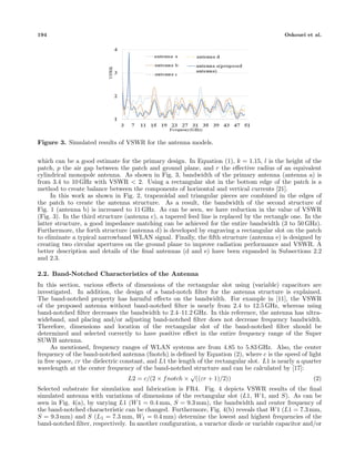 194 Oskouei et al.
Figure 3. Simulated results of VSWR for the antenna models.
which can be a good estimate for the primary design. In Equation (1), k = 1.15, l is the height of the
patch, p the air gap between the patch and ground plane, and r the eﬀective radius of an equivalent
cylindrical monopole antenna. As shown in Fig. 3, bandwidth of the primary antenna (antenna a) is
from 3.4 to 10 GHz with VSWR < 2. Using a rectangular slot in the bottom edge of the patch is a
method to create balance between the components of horizontal and vertical currents [21].
In this work as shown in Fig. 2, trapezoidal and triangular pieces are combined in the edges of
the patch to create the antenna structure. As a result, the bandwidth of the second structure of
Fig. 1 (antenna b) is increased to 11 GHz. As can be seen, we have reduction in the value of VSWR
(Fig. 3). In the third structure (antenna c), a tapered feed line is replaced by the rectangle one. In the
latter structure, a good impedance matching can be achieved for the entire bandwidth (3 to 50 GHz).
Furthermore, the forth structure (antenna d) is developed by engraving a rectangular slot on the patch
to eliminate a typical narrowband WLAN signal. Finally, the ﬁfth structure (antenna e) is designed by
creating two circular apertures on the ground plane to improve radiation performance and VSWR. A
better description and details of the ﬁnal antennas (d and e) have been expanded in Subsections 2.2
and 2.3.
2.2. Band-Notched Characteristics of the Antenna
In this section, various eﬀects of dimensions of the rectangular slot using (variable) capacitors are
investigated. In addition, the design of a band-notch ﬁlter for the antenna structure is explained.
The band-notched property has harmful eﬀects on the bandwidth. For example in [11], the VSWR
of the proposed antenna without band-notched ﬁlter is nearly from 2.4 to 12.5 GHz, whereas using
band-notched ﬁlter decreases the bandwidth to 2.4–11.2 GHz. In this reference, the antenna has ultra-
wideband, and placing and/or adjusting band-notched ﬁlter does not decrease frequency bandwidth.
Therefore, dimensions and location of the rectangular slot of the band-notched ﬁlter should be
determined and selected correctly to have positive eﬀect in the entire frequency range of the Super
SUWB antenna.
As mentioned, frequency ranges of WLAN systems are from 4.85 to 5.83 GHz. Also, the center
frequency of the band-notched antenna (fnotch) is deﬁned by Equation (2), where c is the speed of light
in free space, εr the dielectric constant, and L1 the length of the rectangular slot. L1 is nearly a quarter
wavelength at the center frequency of the band-notched structure and can be calculated by [17]:
L2 = c/(2 × fnotch ×
√
((εr + 1)/2)) (2)
Selected substrate for simulation and fabrication is FR4. Fig. 4 depicts VSWR results of the ﬁnal
simulated antenna with variations of dimensions of the rectangular slot (L1, W1, and S). As can be
seen in Fig. 4(a), by varying L1 (W1 = 0.4 mm, S = 9.3 mm), the bandwidth and center frequency of
the band-notched characteristic can be changed. Furthermore, Fig. 4(b) reveals that W1 (L1 = 7.3 mm,
S = 9.3 mm) and S (L1 = 7.3 mm, W1 = 0.4 mm) determine the lowest and highest frequencies of the
band-notched ﬁlter, respectively. In another conﬁguration, a varactor diode or variable capacitor and/or
 