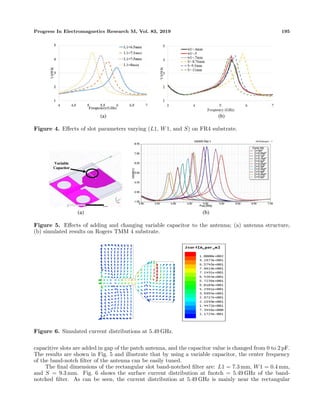 Progress In Electromagnetics Research M, Vol. 83, 2019 195
(a) (b)
Figure 4. Eﬀects of slot parameters varying (L1, W1, and S) on FR4 substrate.
Variable
Capacitor
(a) (b)
Figure 5. Eﬀects of adding and changing variable capacitor to the antenna; (a) antenna structure,
(b) simulated results on Rogers TMM 4 substrate.
Figure 6. Simulated current distributions at 5.49 GHz.
capacitive slots are added in gap of the patch antenna, and the capacitor value is changed from 0 to 2 pF.
The results are shown in Fig. 5 and illustrate that by using a variable capacitor, the center frequency
of the band-notch ﬁlter of the antenna can be easily tuned.
The ﬁnal dimensions of the rectangular slot band-notched ﬁlter are: L1 = 7.3 mm, W1 = 0.4 mm,
and S = 9.3 mm. Fig. 6 shows the surface current distribution at fnotch = 5.49 GHz of the band-
notched ﬁlter. As can be seen, the current distribution at 5.49 GHz is mainly near the rectangular
 