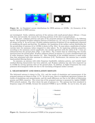 198 Oskouei et al.
(a) (b)
Figure 10. (a) Simulated current distributions for SWB antenna at 12 GHz. (b) Geometry of the
modiﬁed ground of SWB antenna.
not investigated: ﬁrstly, radiation patterns of the antenna with small ground planes (32 mm × 15 mm
with slot) and secondly, the reasons for selecting positions of the slots in ground planes.
In this part, radiation patterns and gain of the proposed antenna are illustrated in the following
ﬁgures. The simulated H-plane radiation patterns of antennas (a), (d), and (e) at 4 diﬀerent frequencies
are shown in Fig. 9. As can be seen, H-plane radiation patterns of antenna (d) are signiﬁcantly improved
by modifying the patch and feed line. In addition, the simulation of the surface current distribution for
the ground plane of antenna (d) at 12 GHz is shown in Fig. 10(a). In some places, amplitudes of surface
currents have the minimum values compared to other places. So, for improving radiation properties,
according to the minimum current amplitudes, two circular apertures with the radius of R = 4 mm are
subtracted from the ground plane (Figs. 1 and 10(b)). Fig. 9 shows that by subtracting two circular
apertures from the ground plane, H-plane radiation pattern of antenna (e) is more omnidirectional and
in wider frequency range than antenna (d). Also, bandwidth of the modiﬁed antenna is much wider
than that mentioned and other antennas in references [3–9]. Furthermore, the antenna has a variable
band-notched ﬁltering feature.
In summary, an antenna with wider frequency bandwidth, radiation pattern, and variable band-
notched ﬁltering characteristic has been achieved, and H-plane radiation has also been improved up
to 14 GHz by carving aperture slots on the ground plane. In addition, at higher frequencies the cross-
polarized electromagnetic ﬁelds rise due to the increasing orthogonal surface currents.
3. MEASUREMENT AND SIMULATION RESULTS
The fabricated antenna is shown in Fig. 1(b), and the results of simulation and measurement of the
proposed antenna are shown in Figs. 11–15. As can be seen, there is a signiﬁcant agreement between the
results of simulations and measurements, and the small diﬀerences are due to the eﬀects of fabrication
process and SMA connector. The return loss of the proposed antenna is measured by Agilent E8363C
PNA network analyzer. Fig. 12(a) shows the gain of antenna (e). The antenna has been simulated in
frequency range of 3–40 GHz, because the measured VSWR is up to 40 GHz. As can be seen, the gain
Figure 11. Simulated and measured VSWR of the proposed antenna.
 