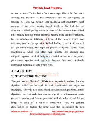 Venkat Java Projects
Mobile:+91 9966499110 Visit:www.venkatjavaprojects.com
Email:venkatjavaprojects@gmail.com
are not accurate. To the best of our knowledge, this is the first work
showing the existence of this dependence and the consequence of
ignoring it. Third, we conduct both qualitative and quantitative trend
analyses of the cyber hacking breach incidents. We find that the
situation is indeed getting worse in terms of the incidents inter-arrival
time because hacking breach incidents become more and more frequent,
but the situation is stabilizing in terms of the incident breach size,
indicating that the damage of individual hacking breach incidents will
not get much worse. We hope the present study will inspire more
investigations, which can offer deep insights into alternate risk
mitigation approaches. Such insights are useful to insurance companies,
government agencies, and regulators because they need to deeply
understand the nature of data breach risks.
ALGORITHM:
SUPPORT VECTOR MACHINE
“Support Vector Machine” (SVM) is a supervised machine learning
algorithm which can be used for both classification and regression
challenges. However, it is mostly used in classification problems. In this
algorithm, we plot each data item as a point in n-dimensional space
(where n is number of features you have) with the value of each feature
being the value of a particular coordinate. Then, we perform
classification by finding the hyper-plane that differentiate the two
 