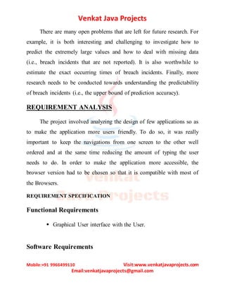 Venkat Java Projects
Mobile:+91 9966499110 Visit:www.venkatjavaprojects.com
Email:venkatjavaprojects@gmail.com
There are many open problems that are left for future research. For
example, it is both interesting and challenging to investigate how to
predict the extremely large values and how to deal with missing data
(i.e., breach incidents that are not reported). It is also worthwhile to
estimate the exact occurring times of breach incidents. Finally, more
research needs to be conducted towards understanding the predictability
of breach incidents (i.e., the upper bound of prediction accuracy).
REQUIREMENT ANALYSIS
The project involved analyzing the design of few applications so as
to make the application more users friendly. To do so, it was really
important to keep the navigations from one screen to the other well
ordered and at the same time reducing the amount of typing the user
needs to do. In order to make the application more accessible, the
browser version had to be chosen so that it is compatible with most of
the Browsers.
REQUIREMENT SPECIFICATION
Functional Requirements
 Graphical User interface with the User.
Software Requirements
 