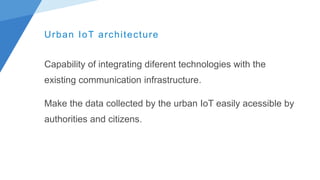 Urban IoT architecture
Capability of integrating diferent technologies with the
existing communication infrastructure.
Make the data collected by the urban IoT easily acessible by
authorities and citizens.
 