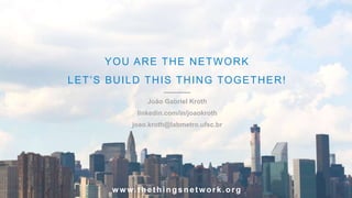 YOU ARE THE NETWORK
LET’S BUILD THIS THING TOGETHER!
João Gabriel Kroth
linkedin.com/in/joaokroth
joao.kroth@labmetro.ufsc.br
www.thethingsnetwork.org
 