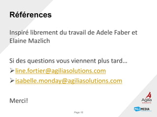 Références
Inspiré librement du travail de Adele Faber et
Elaine Mazlich
Si des questions vous viennent plus tard…
line.fortier@agiliasolutions.com
isabelle.monday@agiliasolutions.com
Merci!
Page 16
 