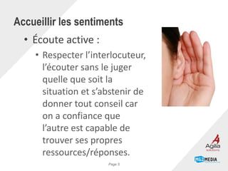 • Écoute active :
• Respecter l’interlocuteur,
l’écouter sans le juger
quelle que soit la
situation et s’abstenir de
donner tout conseil car
on a confiance que
l’autre est capable de
trouver ses propres
ressources/réponses.
Accueillir les sentiments
Page 5
 