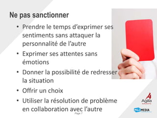 Ne pas sanctionner
• Prendre le temps d’exprimer ses
sentiments sans attaquer la
personnalité de l’autre
• Exprimer ses attentes sans
émotions
• Donner la possibilité de redresser
la situation
• Offrir un choix
• Utiliser la résolution de problème
en collaboration avec l’autrePage 7
 