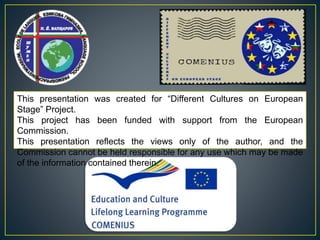 This presentation was created for “Different Cultures on European
Stage” Project.
This project has been funded with support from the European
Commission.
This presentation reflects the views only of the author, and the
Commission cannot be held responsible for any use which may be made
of the information contained therein.
 