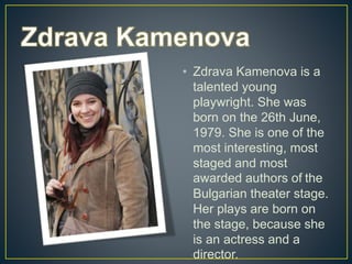 • Zdrava Kamenova is a
talented young
playwright. She was
born on the 26th June,
1979. She is one of the
most interesting, most
staged and most
awarded authors of the
Bulgarian theater stage.
Her plays are born on
the stage, because she
is an actress and a
director.
 