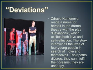 • Zdrava Kamenova
made a name for
herself in the drama
theatre with the play
“Deviations”, which
excites both love and
self-reflection. The story
intertwines the lives of
four young people in
search of love and
themselves. Their paths
diverge, they can’t fulfil
their dreams, they are
unhappy.
 