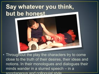 • Throughout the play the characters try to come
close to the truth of their desires, their ideas and
notions. In their monologues and dialogues their
minds wander in a slurred speech – in a
 