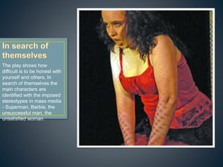 The play shows how
difficult is to be honest with
yourself and others. In
search of themselves the
main characters are
identified with the imposed
stereotypes in mass media
- Superman, Barbie, the
unsuccessful man, the
unsatisfied woman.
 